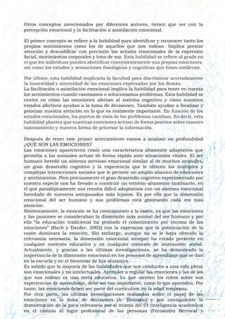 Otros conceptos mencionados por diferentes autores, tienen que ver con la
percepción emocional y la facilitación o asimilación emocional.
El primer concepto se refiere a la habilidad para identificar y reconocer tanto los
propios sentimientos como los de aquellos que nos rodean. Implica prestar
atención y descodificar con precisión las señales emocionales de la expresión
facial, movimientos corporales y tono de voz. Esta habilidad se refiere al grado en
el que los individuos pueden identificar convenientemente sus propias emociones,
así como los estados y sensaciones fisiológicas y cognitivas que éstas conllevan.
Por último, esta habilidad implicaría la facultad para discriminar acertadamente
la honestidad y sinceridad de las emociones expresadas por los demás.
La facilitación o asimilación emocional implica la habilidad para tener en cuenta
los sentimientos cuando razonamos o solucionamos problemas. Esta habilidad se
centra en cómo las emociones afectan al sistema cognitivo y cómo nuestros
estados afectivos ayudan a la toma de decisiones. También ayudan a focalizar y
priorizar nuestra atención en lo que es realmente importante. En función de los
estados emocionales, los puntos de vista de los problemas cambian. Es decir, esta
habilidad plantea que nuestras emociones actúan de forma positiva sobre nuestro
razonamiento y nuestra forma de procesar la información.
Después de tener este primer acercamiento vamos a analizar en profundidad
¿QUÉ SON LAS EMOCIONES?
Las emociones aparecieron como una característica altamente adaptativa que
permitía a los animales actuar de forma rápida ante situaciones vitales. El ser
humano heredó un sistema nervioso emocional similar al de muchos animales,
un gran desarrollo cognitivo y la experiencia que le ofrecen las múltiples y
complejas interacciones sociales que le permite un amplio abanico de emociones
y sentimientos. Pero precisamente el gran desarrollo cognitivo experimentado por
nuestra especie nos ha llevado a construir un entorno altamente cambiante, en
el que paradójicamente nos resulta difícil adaptarnos con un sistema emocional
heredado de nuestros antepasados más lejanos. Es por ello que la dimensión
emocional del ser humano y sus problemas está generando cada vez más
atención.
Históricamente, la emoción se ha contrapuesto a la razón, ya que las emociones
y las pasiones se consideraban la dimensión más animal del ser humano y por
ello “la educación tradicional ha primado el conocimiento por encima de las
emociones” (Bach y Darder, 2002) con la esperanza que la potenciación de la
razón dominara la emoción. Sin embargo, aunque no se le haya ofrecido la
relevancia necesaria, la dimensión emocional siempre ha estado presente en
cualquier contexto educativo y en cualquier contexto de interacción social.
Actualmente, y gracias a las últimas investigaciones, se ha demostrado la
importancia de la dimensión emocional en los procesos de aprendizaje que se dan
en la escuela y en el bienestar de l@s alumn@s.
Es sabido que la mayoría de las habilidades que nos conducen a una vida plena
son emocionales y no intelectuales. Aprender a regular las emociones y las de los
que nos rodean es una meta educativa. Lo que sienten los niños sobre sus
experiencias de aprendizaje, debe ser tan importante, como lo que aprenden. Por
tanto. las emociones deben ser parte del currículum en la edad temprana.
Por otra parte, las últimas investigaciones realizadas sobre el papel de las
emociones en la toma de decisiones (A. Damasio) y por consiguiente la
demostración de la poca relevancia por si misma del CI (inteligencia académica)
en el camino al logro profesional de las personas (Fernández Berrocal y
 