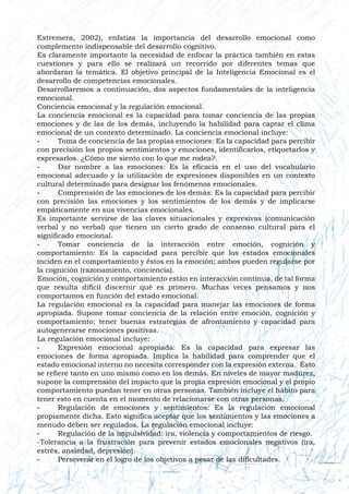 Extremera, 2002), enfatiza la importancia del desarrollo emocional como
complemento indispensable del desarrollo cognitivo.
Es claramente importante la necesidad de enfocar la práctica también en estas
cuestiones y para ello se realizará un recorrido por diferentes temas que
abordaran la temática. El objetivo principal de la Inteligencia Emocional es el
desarrollo de competencias emocionales.
Desarrollaremos a continuación, dos aspectos fundamentales de la inteligencia
emocional.
Conciencia emocional y la regulación emocional.
La conciencia emocional es la capacidad para tomar conciencia de las propias
emociones y de las de los demás, incluyendo la habilidad para captar el clima
emocional de un contexto determinado. La conciencia emocional incluye:
- Toma de conciencia de las propias emociones: Es la capacidad para percibir
con precisión los propios sentimientos y emociones, identificarlos, etiquetarlos y
expresarlos. ¿Cómo me siento con lo que me rodea?.
- Dar nombre a las emociones: Es la eficacia en el uso del vocabulario
emocional adecuado y la utilización de expresiones disponibles en un contexto
cultural determinado para designar los fenómenos emocionales.
- Comprensión de las emociones de los demás: Es la capacidad para percibir
con precisión las emociones y los sentimientos de los demás y de implicarse
empáticamente en sus vivencias emocionales.
Es importante servirse de las claves situacionales y expresivas (comunicación
verbal y no verbal) que tienen un cierto grado de consenso cultural para el
significado emocional.
- Tomar conciencia de la interacción entre emoción, cognición y
comportamiento: Es la capacidad para percibir que los estados emocionales
inciden en el comportamiento y éstos en la emoción; ambos pueden regularse por
la cognición (razonamiento, conciencia).
Emoción, cognición y comportamiento están en interacción continua, de tal forma
que resulta difícil discernir qué es primero. Muchas veces pensamos y nos
comportamos en función del estado emocional.
La regulación emocional es la capacidad para manejar las emociones de forma
apropiada. Supone tomar conciencia de la relación entre emoción, cognición y
comportamiento; tener buenas estrategias de afrontamiento y capacidad para
autogenerarse emociones positivas.
La regulación emocional incluye:
- Expresión emocional apropiada: Es la capacidad para expresar las
emociones de forma apropiada. Implica la habilidad para comprender que el
estado emocional interno no necesita corresponder con la expresión externa. Ésto
se refiere tanto en uno mismo como en los demás. En niveles de mayor madurez,
supone la comprensión del impacto que la propia expresión emocional y el propio
comportamiento puedan tener en otras personas. También incluye el hábito para
tener esto en cuenta en el momento de relacionarse con otras personas.
- Regulación de emociones y sentimientos: Es la regulación emocional
propiamente dicha. Esto significa aceptar que los sentimientos y las emociones a
menudo deben ser regulados. La regulación emocional incluye:
- Regulación de la impulsividad: ira, violencia y comportamientos de riesgo.
-Tolerancia a la frustración para prevenir estados emocionales negativos (ira,
estrés, ansiedad, depresión).
- Perseverar en el logro de los objetivos a pesar de las dificultades.
 