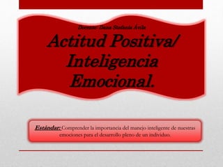 Docente: Dana Stefanía Ávila
Actitud Positiva/
Inteligencia
Emocional.
Estándar: Comprender la importancia del manejo inteligente de nuestras
emociones para el desarrollo pleno de un individuo.
 
