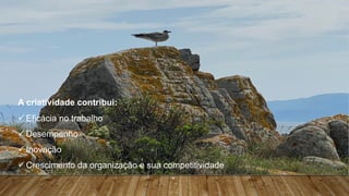 Teorias da Motivação – Implicações práticas para os lideres
A criatividade contribui:
ü Eficácia no trabalho
ü Desempenho
ü Inovação
ü Crescimento da organização e sua competitividade
”.
 