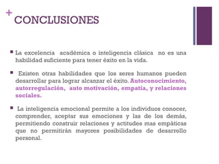 +
CONCLUSIONES
 La excelencia académica o inteligencia clásica no es una
habilidad suficiente para tener éxito en la vida.
 Existen otras habilidades que los seres humanos pueden
desarrollar para lograr alcanzar el éxito. Autoconocimiento,
autorregulación, auto motivación, empatía, y relaciones
sociales.
 La inteligencia emocional permite a los individuos conocer,
comprender, aceptar sus emociones y las de los demás,
permitiendo construir relaciones y actitudes mas empáticas
que no permitirán mayores posibilidades de desarrollo
personal.
 