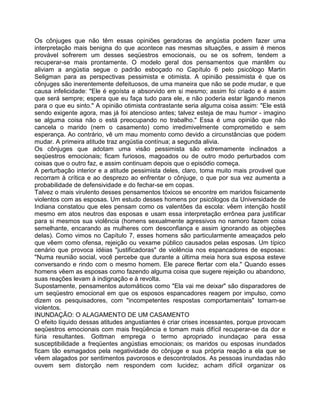 Os cônjuges que não têm essas opiniões geradoras de angústia podem fazer uma
interpretação mais benigna do que acontece nas mesmas situações, e assim é menos
provável sofrerem um desses seqüestros emocionais, ou se os sofrem, tendem a
recuperar-se mais prontamente. O modelo geral dos pensamentos que mantêm ou
aliviam a angústia segue o padrão esboçado no Capítulo 6 pelo psicólogo Martin
Seligman para as perspectivas pessimista e otimista. A opinião pessimista é que os
cônjuges são inerentemente defeituosos, de uma maneira que não se pode mudar, e que
causa infelicidade: "Ele é egoísta e absorvido em si mesmo; assim foi criado e é assim
que será sempre; espera que eu faça tudo para ele, e não poderia estar ligando menos
para o que eu sinto." A opinião otimista contrastante seria alguma coisa assim: "Ele está
sendo exigente agora, mas já foi atencioso antes; talvez esteja de mau humor - imagino
se alguma coisa não o está preocupando no trabalho." Essa é uma opinião que não
cancela o marido (nem o casamento) como irredimivelmente comprometido e sem
esperança. Ao contrário, vê um mau momento como devido a circunstâncias que podem
mudar. A primeira atitude traz angústia contínua; a segunda alivia.
Os cônjuges que adotam uma visão pessimista são extremamente inclinados a
seqüestros emocionais; ficam furiosos, magoados ou de outro modo perturbados com
coisas que o outro faz, e assim continuam depois que o episódio começa.
A perturbação interior e a atitude pessimista deles, claro, toma muito mais provável que
recorram à crítica e ao desprezo ao enfrentar o cônjuge, o que por sua vez aumenta a
probabilidade de defensividade e do fechar-se em copas.
Talvez o mais virulento desses pensamentos tóxicos se encontre em maridos fisicamente
violentos com as esposas. Um estudo desses homens por psicólogos da Universidade de
Indiana constatou que eles pensam como os valentões da escola: vêem intenção hostil
mesmo em atos neutros das esposas e usam essa interpretação errônea para justificar
para si mesmos sua violência (homens sexualmente agressivos no namoro fazem coisa
semelhante, encarando as mulheres com desconfiança e assim ignorando as objeções
delas). Como vimos no Capítulo 7, esses homens são particularmente ameaçados pelo
que vêem como ofensa, rejeição ou vexame público causados pelas esposas. Um típico
cenário que provoca idéias "justificadoras" de violência nos espancadores de esposas:
"Numa reunião social, você percebe que durante a últirna meia hora sua esposa esteve
conversando e rindo com o mesmo homem. Ele parece flertar com ela." Quando esses
homens vêem as esposas como fazendo alguma coisa que sugere rejeição ou abandono,
suas reações levam à indignação e à revolta.
Supostamente, pensamentos automáticos como "Ela vai me deixar" são disparadores de
um seqüestro emocional em que os esposos espancadores reagem por impulso, como
dizem os pesquisadores, com "incompetentes respostas comportamentais" tomam-se
violentos.
INUNDAÇÃO: O ALAGAMENTO DE UM CASAMENTO
O efeito líquido dessas atitudes angustiantes é criar crises incessantes, porque provocam
seqüestros emocionais com mais freqüência e tomam mais difícil recuperar-se da dor e
fúria resultantes. Gottman emprega o termo apropriado inundaçao para essa
susceptibilidade a freqüentes angústias emocionais; os maridos ou esposas inundados
ficam tão esmagados pela negatividade do cônjuge e sua própria reação a ela que se
vêem alagados por sentimentos pavorosos e descontrolados. As pessoas inundadas não
ouvem sem distorção nem respondem com lucidez; acham difícil organizar os
 
