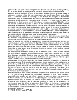 pensamentos e recaem em reações primitivas. Querem que tudo pare, ou desejam fugir,
ou, às vezes, revidar. A inundação é um seqüestro emocional que se autoperpetua.
Algumas pessoas têm altos limiares de inundação, suportando com facilidade a ira e o
desprezo, enquanto outras são provocadas assim que os cônjuges fazem uma crítica
leve. A descrição técnica da inundação é em termos de elevação de batimentos
cardíacos a partir de níveis calmos. Em repouso, os batimentos cardíacos das mulheres
são cerca de 82 por minuto, os dos homens, cerca de 72 (a taxa específica varia de
acordo com as dimensões do corpo). A inundação começa em cerca de 10 batidas acima
da taxa da pessoa em repouso; se chega a 100 batidas por minuto (como acontece
facilmente em momentos de ira ou pranto), o corpo está bombeando adrenalina e outros
hormônios que mantêm a perturbação alta por algum tempo. O momento de seqüestro
emocional é visível pelo ritmo cardíaco: pode subir 10, 20 ou mesmo até 30 batidas por
minuto no espaço de uma única batida. Os músculos ficam tensos; a respiração opressa.
Vem uma inundação de pensamentos tóxicos, uma desagradável onda de medo e ira que
parece inevitável e, subjetivamente, dura "uma etemidade" para passar.
Nesse ponto pleno seqüestro , as emoções da pessoa são tão intensas, sua perspectiva
tão estreita e seus pensamentos tão confusos, que não há esperança de adotar o ponto
de vista do outro ou resolver o assunto de uma maneira nacional.
Claro, a maioria dos maridos e esposas tem esses momentos intensos de vez em
quando, quando brigam é muito natural. O problema para um casamento começa quando
um ou outro dos cônjuges se sente inundado quase continuamente. Aí se sente
esmagado pelo outro, vive em guarda contra um ataque ou injustiça emocionais, toma-se
hipervigilante para algum sinal de ataque, insulto ou queixa, e com certeza reagirá
mesmo ao menor sinal.
Se um marido se acha nesse estado, o fato de a esposa dizer "Querido, a gente precisa
ter uma conversa" desperta o pensamento reativo "Está puxando briga de novo", e com
isso dispara a inundação. Torna-se cada vez mais difícil recuperar-se da estimulação
fisiológica, o que por sua vez torna mais fácil fazer com que diálogos inócuos sejam
vistos a uma luz sinistra, disparando de novo toda a inundação.
Esse é talvez o ponto crítico mais perigoso para o casamento, uma mudança catastrófica
no relacionamento. O cônjuge inundado passou a pensar o pior do outro praticamente o
tempo todo, vendo tudo que ele faz sob um aspecto negativo. Pequenas bobagens
tomam-se grandes batalhas; os sentimentos são continuamente magoados. Com o
tempo, o cônjuge começa a ver cada um e todos os problemas no casamento como
sérios e impossíveis de sanar, uma vez que a própria inundação sabota qualquer
tentativa de resolver as coisas.
Com a continuação disso, começa a parecer inútil discuti-las, e os cônjuges tentam aliviar
por si mesmos seus sentimentos perturbados. Começam a viver vidas paralelas,
essencialmente isolados um do outro, e sentem-se sozinhos dentro do casamento.
Gottman constata que com demasiada freqüência o passo seguinte é o divórcio.
Nessa trajetória para o divórcio, as trágicas conseqüências dos déficits de aptidão
emocional são evidentes por si mesmas. Quando o casal se vê apanhado no
reverberante ciclo de crítica e desprezo, defensividade e mutismo, pensamentos
angustiantes e inundação emocional, o próprio ciclo reflete a desintegração da
autoconsciência e do autocontrole emocional, da empatia e da capacidade de aliviar um
ao outro e a si mesmo.
HOMENS: O SEXO VULNERÁVEL
 