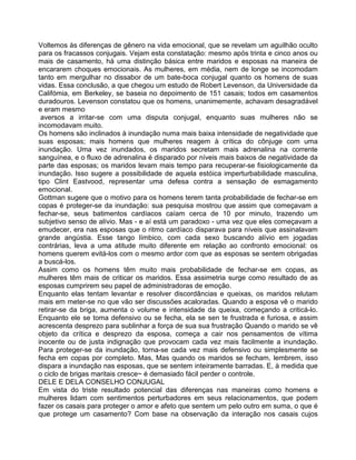 Voltemos às diferenças de gênero na vida emocional, que se revelam um aguilhão oculto
para os fracassos conjugais. Vejam esta constatação: mesmo após trinta e cinco anos ou
mais de casamento, há uma distinção básica entre maridos e esposas na maneira de
encararem choques emocionais. As mulheres, em média, nem de longe se incomodam
tanto em mergulhar no dissabor de um bate-boca conjugal quanto os homens de suas
vidas. Essa conclusão, a que chegou um estudo de Robert Levenson, da Universidade da
Califómia, em Berkeley, se baseia no depoimento de 151 casais; todos em casamentos
duradouros. Levenson constatou que os homens, unanimemente, achavam desagradável
e eram mesmo
aversos a irritar-se com uma disputa conjugal, enquanto suas mulheres não se
incomodavam muito.
Os homens são inclinados à inundação numa mais baixa intensidade de negatividade que
suas esposas; mais homens que mulheres reagem à crítica do cônjuge com uma
inundação. Uma vez inundados, os maridos secretam mais adrenalina na corrente
sanguínea, e o fluxo de adrenalina é disparado por níveis mais baixos de negatividade da
parte das esposas; os maridos levam mais tempo para recuperar-se fisiologicamente da
inundação. Isso sugere a possibilidade de aquela estóica imperturbabilidade masculina,
tipo Clint Eastvood, representar uma defesa contra a sensação de esmagamento
emocional.
Gottman sugere que o motivo para os homens terem tanta probabilidade de fechar-se em
copas é proteger-se da inundação: sua pesquisa mostrou que assim que começavam a
fechar-se, seus batimentos cardíacos caíam cerca de 10 por minuto, trazendo um
subjetivo senso de alívio. Mas - e aí está um paradoxo - uma vez que eles começavam a
emudecer, era nas esposas que o ritmo cardíaco disparava para níveis que assinalavam
grande angústia. Esse tango límbico, com cada sexo buscando alívio em jogadas
contrárias, leva a uma atitude muito diferente em relação ao confronto emocional: os
homens querem evitá-los com o mesmo ardor com que as esposas se sentem obrigadas
a buscá-los.
Assim como os homens têm muito mais probabilidade de fechar-se em copas, as
mulheres têm mais de criticar os maridos. Essa assimetria surge como resultado de as
esposas cumprirem seu papel de administradoras de emoção.
Enquanto elas tentam levantar e resolver discordâncias e queixas, os maridos relutam
mais em meter-se no que vão ser discussões acaloradas. Quando a esposa vê o marido
retirar-se da briga, aumenta o volume e intensidade da queixa, começando a criticá-lo.
Enquanto ele se toma defensivo ou se fecha, ela se sen te frustrada e furiosa, e assim
acrescenta desprezo para sublinhar a força de sua sua frustração Quando o marido se vê
objeto da crítica e desprezo da esposa, começa a cair nos pensamentos de vítima
inocente ou de justa indignação que provocam cada vez mais facilmente a inundação.
Para proteger-se da inundação, torna-se cada vez mais defensivo ou simplesmente se
fecha em copas por completo. Mas, Mas quando os maridos se fecham, lembrem, isso
dispara a inundação nas esposas, que se sentem inteiramente barradas. E, à medida que
o ciclo de brigas maritais cresce~ é demasiado fácil perder o controle.
DELE E DELA CONSELHO CONJUGAL
Em vista do triste resultado potencial das diferenças nas maneiras como homens e
mulheres lidam com sentimentos perturbadores em seus relacionamentos, que podem
fazer os casais para proteger o amor e afeto que sentem um pelo outro em suma, o que é
que protege um casamento? Com base na observação da interação nos casais cujos
 