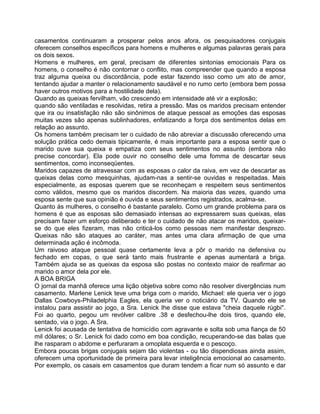 casamentos continuaram a prosperar pelos anos afora, os pesquisadores conjugais
oferecem conselhos específicos para homens e mulheres e algumas palavras gerais para
os dois sexos.
Homens e mulheres, em geral, precisam de diferentes sintonias emocionais Para os
homens, o conselho é não contornar o conflito, mas compreender que quando a esposa
traz alguma queixa ou discordância, pode estar fazendo isso como um ato de amor,
tentando ajudar a manter o relacionamento saudável e no rumo certo (embora bem possa
haver outros motivos para a hostilidade dela).
Quando as queixas fervilham, vão crescendo em intensidade até vir a explosão;
quando são ventiladas e resolvidas, retira a pressão. Mas os maridos precisam entender
que ira ou insatisfação não são sinônimos de ataque pessoal as emoções das esposas
muitas vezes são apenas sublinhadores, enfatizando a força dos sentimentos delas em
relação ao assunto.
Os homens também precisam ter o cuidado de não abreviar a discussão oferecendo uma
solução prática cedo demais tipicamente, é mais importante para a esposa sentir que o
marido ouve sua queixa e empatiza com seus sentimentos no assunto (embora não
precise concordar). Ela pode ouvir no conselho dele uma fomma de descartar seus
sentimentos, como inconseqüentes.
Maridos capazes de atravessar com as esposas o calor da raiva, em vez de descartar as
queixas delas como mesquinhas, ajudam-nas a sentir-se ouvidas e respeitadas. Mais
especialmente, as esposas querem que se reconheçam e respeitem seus sentimentos
como válidos, mesmo que os maridos discordem. Na maioria das vezes, quando uma
esposa sente que sua opinião é ouvida e seus sentimentos registrados, acalma-se.
Quanto às mulheres, o conselho é bastante paralelo. Como um grande problema para os
homens é que as esposas são demasiado intensas ao expressarem suas queixas, elas
precisam fazer um esforço deliberado e ter o cuidado de não atacar os maridos, queixar-
se do que eles fizeram, mas não criticá-los como pessoas nem manifestar desprezo.
Queixas não são ataques ao caráter, mas antes uma clara afirmação de que uma
determinada ação é incômoda.
Um raivoso ataque pessoal quase certamente leva a pôr o marido na defensiva ou
fechado em copas, o que será tanto mais frustrante e apenas aumentará a briga.
Também ajuda se as queixas da esposa são postas no contexto maior de reafirmar ao
marido o amor dela por ele.
A BOA BRIGA
O jornal da manhã oferece uma lição objetiva sobre como não resolver divergências num
casamento. Marlene Lenick teve uma briga com o marido, Michael: ele queria ver o jogo
Dallas Cowboys-Philadelphia Eagles, ela queria ver o noticiário da TV. Quando ele se
instalou para assistir ao jogo, a Sra. Lenick Ihe disse que estava "cheia daquele rúgbi".
Foi ao quarto, pegou um revólver calibre .38 e desfechou-lhe dois tiros, quando ele,
sentado, via o jogo. A Sra.
Lenick foi acusada de tentativa de homicídio com agravante e solta sob uma fiança de 50
mil dólares; o Sr. Lenick foi dado como em boa condição, recuperando-se das balas que
lhe rasparam o abdome e perfuraram a omoplata esquerda e o pescoço.
Embora poucas brigas conjugais sejam tão violentas - ou tão dispendiosas ainda assim,
oferecem uma oportunidade de primeira para levar inteligência emocional ao casamento.
Por exemplo, os casais em casamentos que duram tendem a ficar num só assunto e dar
 