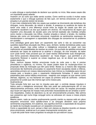 a cada cônjuge a oportunidade de declarar sua opinião no início. Mas esses casais dão
um importante passo adiante:
mostram um ao outro que estão sendo ouvidos. Como sentir-se ouvido é muitas vezes
exatamente o que o cônjuge queixoso de fato quer, em termos emocionais um ato de
empatia é um grande redutor de tensão.
O que mais notadamente falta nos casais que acabam se divorciando são tentativas dos
cônjuges, numa discussão, de reduzir a tensão. A presença ou ausência de meios de
sanar uma cisão é uma diferença crucial entre as brigas de casais que têm um
casamento saudável e as dos que acabam em divórcio. Os mecanismos de reparo que
impedem uma discussão de escalar para uma terrível explosão são medidas simples
como manter a discussão nos trilhos, mostrar empatia e reduzir a tensão. As medidas
básicas são como um termostato emocional, impedindo os sentimentos expressos de
transbordarem e esmagarem a capacidade dos cônjuges de concentrar-se no problema
em questão.
Uma estratégia geral para fazer um casamento dar certo é não se concentrar nas
questões específicas educação dos filhos, sexo, dinheiro, tarefas domésticas pelas quais
os casais brigam, mas antes cultivar a inteligência emocional do casal, com isso
melhorando as possibilidades de resolver as coisas. Um punhado de aptidões emocionais
sobretudo ser capaz de acalmar-se (e acalmar o cônjuge), de criar empatia, de saber
ouvir pode tornar mais provável que um casal resolva efetivamente suas divergências.
Isso forma possíveis desacordos saudáveis~ as ~boas brigas~, que permitem a um
casamento florescer e superar as coisas negativas que, se se deixar que cresçam,
podem destruí-lo.
Claro, nenhum desses hábitos emocionais muda da noite para o dia; é preciso
persistência e vigilância, no mínimo. Os casais podem fazer as mudanças-chave na
proporção direta da motivação que têm para tentar. Muitas ou a maioria dão respostas
emocionais tão facilmente provocadas no casamento foram esculpidas desde a infância,
aprendidas primeiro em nossos relacionamentos mais íntimos ou modeladas para nós por
nossos pais, e levada~s para o casamento inteiramente formadas. E assim somos
preparados para certos hábitos emocionais - reagindo com exagero ao que vemos como
ofensas, digamos, ou nos fechando em copas ao primeiro sinal de confronto - embora
possamos ter jurado que não iríamos agir como nossos pais.
Acalmando-se
Toda emoção forte tem sua raiz no impulso para agir: o controle desses impulsos é
básico para a inteligência emocional. Mas isso pode ser particulammente difí cil nos
relacionamentos amorosos, onde temos tanta coisa em causa. As reações provocadas
aqui tocam em algumas de nossas mais profundas necessidades-de ser amados e sentir-
nos respeitados, medos de abandono ou de ser emocionalmente privados. Não admira
que possamos agir numa briga conjugal como se estivesse em causa a nossa própria
existência.
Mesmo assim, nada se resolve positivamente quando marido ou esposa está em pleno
sequestro emocional. Uma aptidão-chave é os cônjuges aliviarem seus próprios
sentimentos angustiados. Em essência, isso significa dominar a capacidade de recuperar-
se rápido da inundação causada por um seqüestro emocional.
Como a capacidade de ouvir, pensar e falar com clareza se dissolve durante um desses
picos emocionais, acalmar-se é um passo imensamente construtivo, sem
o qual não pode haver maior progresso na solução do que está em causa.
 