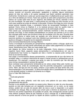 Casais ambiciosos podem aprender a monitorar o pulso a cada cinco minutos, mais ou
menos, durante um encontro perturbador, apalpando a carótida, alguns centímetros
abaixo do lobo da orelha e do queixo (pessoas que fazem aeróbica aprendem isso
facilmente). Contando-se o pulso por quinze segundos e multiplicando-se por quatro tem-
se o ritmo de batidas por minuto. Fazer isso quando se está calmo proporciona uma linha
básica; se o pulso sobe mais do que, digamos, dez batidas por minuto, assinala o início
de uma inundação. Se sobe tanto, o casal precisa de uma folga de vinte minutos um do
outro para acalmar-se antes de retomar a discussão. Embora uma folga de cinco minutos
possa parecer bastante longa, o verdadeiro tempo de recuperação fisiológica é mais
gradual. Como vimos no Capítulo 5, a ira residual provoca mais ira; quanto maior a
espera, mais tempo se dá ao corpo para recuperar-se da estimulação anterior.
Para casais que, compreensivelmente, acham incômodo monitorar o ritmo do coração
durante uma briga, é mais simples preestabelecer um acordo que permita a um ou outro
dos cônjuges pedir tempo aos prirneiros sinais de inundação num dos dois. Durante esse
intervalo, o retorno à calma pode ser ajudado por uma técnica de relaxamento ou
exercício aeróbico (ou qualquer outro dos métodos que examinamos no Capítulo 5), que
ajuda os cônjuges a recuperar-se do seqüestro emocional
Uma Conversa Desintoxicante Consigo Mesmo
Como a inundação é provocada por pensamentos negativos sobre o cônjuge, ajuda se o
marido ou esposa que está sendo perturb)ado por esses rudes julgamentos os atacar de
frente. Sentimentos como "Não vou mais aceitar isso”
são slogans de vítima inocente ou de justa indignação. Como observa o terapeuta
cognitivo Aaron Beck, pegando esses pensamentos e contradizendo-os em vez de
simplesmente ficar furioso ou magoado por eles o marido ou esposa pode começar a
livrar-se do domínio deles.
Isso exige o monitoramento desses pensamentos, a compreensão de que não temos de
acreditar neles, e o esforço intencional de trazer à mente provas ou perspectivas que os
questionam. Por exemplo, a esposa que sente no calor do momento que "ele não liga
pras minhas necessidades é sempre tão egoísta”
deve contestar esse pensamento lembrando-se de várias coisas feitas pelo marido que
são, na verdade, sinais de consideração. Isso lhe pemmite reenquadrar o pensamento
como: "Bem, ele liga pra mim às vezes, embora o que acabou de fazer tenha sido uma
desconsideração e me perturbado." A última formulação abre a possibilidade de mudança
e uma decisão positiva: a anterior só fomenta ira e mágoa.
Ouvir e Falar Não Defensivos
Ele:
- Você está gritando!
Ela:
- É claro que estou gritando: você não ouviu uma palavra do que estou dizendo
Simplesmente não escuta.
Escutar é uma aptidão que mantém os casais juntos. Mesmo no calor de uma discussão,
quando os dois são tomados por um seqüestro emocional, um ou outro, ou às vezes
ambos, podem dar um jeito de escutar além da raiva e ouvir e responder a um gesto
conciliador do cônjuge. Mas os casais que rumam para o divórcio se absorvem na ira e
fixam-se nos pontos específicos da questão em pauta, não conseguindo escutar quanto
mais retribuir qualquer oferta de paz implícita no que o cônjuge diz. A defensividade no
ouvinte assume a forma de ignorar ou repelir de saída a queixa do cônjuge, reagindo a
 