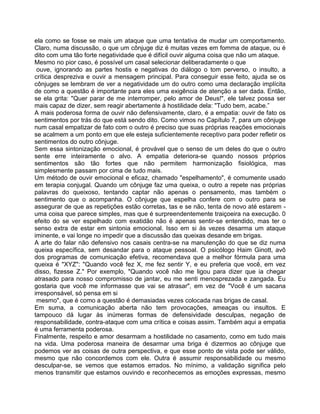 ela como se fosse se mais um ataque que uma tentativa de mudar um comportamento.
Claro, numa discussão, o que um cônjuge diz é muitas vezes em fomma de ataque, ou é
dito com uma tão forte negatividade que é difícil ouvir alguma coisa que não um ataque.
Mesmo no pior caso, é possível um casal selecionar deliberadamente o que
ouve, ignorando as partes hostis e negativas do diálogo o tom perverso, o insulto, a
crítica despreziva e ouvir a mensagem principal. Para conseguir esse feito, ajuda se os
cônjuges se lembram de ver a negatividade um do outro como uma declaração implícita
de como a questão é importante para eles uma exigência de atenção a ser dada. Então,
se ela grita: "Quer parar de me interromper, pelo amor de Deus!", ele talvez possa ser
mais capaz de dizer, sem reagir abertamente à hostilidade dela: "Tudo bem, acabe.”
A mais poderosa forma de ouvir não defensivamente, claro, é a empatia: ouvir de fato os
sentimentos por trás do que está sendo dito. Como vimos no Capítulo 7, para um cônjuge
num casal empatizar de fato com o outro é preciso que suas próprias reações emocionais
se acalmem a um ponto em que ele esteja suficientemente receptivo para poder refletir os
sentimentos do outro cônjuge.
Sem essa sintonização emocional, é provável que o senso de um deles do que o outro
sente erre inteiramente o alvo. A empatia deteriora-se quando nossos próprios
sentimentos são tão fortes que não permitem harmonização fisiológica, mas
simplesmente passam por cima de tudo mais.
Um método de ouvir emocional e eficaz, chamado "espelhamento", é comumente usado
em terapia conjugal. Quando um cônjuge faz uma queixa, o outro a repete nas próprias
palavras do queixoso, tentando captar não apenas o pensamento, mas também o
sentimento que o acompanha. O cônjuge que espelha confere com o outro para se
assegurar de que as repetições estão corretas, tas e se não, tenta de novo até estarem -
uma coisa que parece simples, mas que é surpreendentemente traiçoeira na execução. 0
efeito do se ver espelhado com exatidão não é apenas sentir-se entendido, mas ter o
senso extra de estar em sintonia emocional. Isso em si às vezes desarma um ataque
iminente, e vai longe no impedir que a discussão das queixas desande em brigas.
A arte do falar não defensivo nos casais centra-se na manutenção do que se diz numa
queixa específica, sem desandar para o ataque pessoal. O psicólogo Haim Ginott, avô
dos programas de comunicação efetiva, recomendava que a melhor fórmula para uma
queixa é "XYZ": "Quando você fez X, me fez sentir Y, e eu preferia que você, em vez
disso, fizesse Z." Por exemplo, "Quando você não me ligou para dizer que ia chegar
atrasado para nosso compromisso de jantar, eu me senti menosprezada e zangada. Eu
gostaria que você me informasse que vai se atrasar", em vez de "Você é um sacana
irresponsável, só pensa em si
mesmo", que é como a questão é demasiadas vezes colocada nas brigas de casal.
Em suma, a comunicação aberta não tem provocações, ameaças ou insultos. E
tampouco dá lugar às inúmeras formas de defensividade desculpas, negação de
responsabilidade, contra-ataque com uma crítica e coisas assim. Também aqui a empatia
é uma ferramenta poderosa.
Finalmente, respeito e amor desarmam a hostilidade no casamento, como em tudo mais
na vida. Uma poderosa maneira de desarmar uma briga é dizermos ao cônjuge que
podemos ver as coisas de outra perspectiva, e que esse ponto de vista pode ser válido,
mesmo que não concordemos com ele. Outra é assumir responsabilidade ou mesmo
desculpar-se, se vemos que estamos errados. No mínimo, a validação significa pelo
menos transmitir que estamos ouvindo e reconhecemos as emoções expressas, mesmo
 
