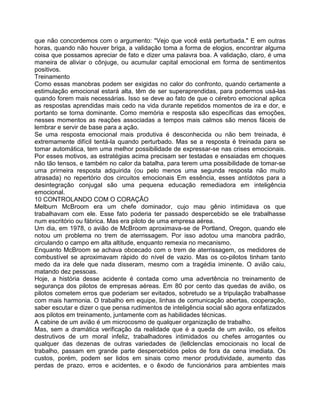 que não concordemos com o argumento: "Vejo que você está perturbada." E em outras
horas, quando não houver briga, a validação toma a forma de elogios, encontrar alguma
coisa que possamos apreciar de fato e dizer uma palavra boa. A validação, claro, é uma
maneira de aliviar o cônjuge, ou acumular capital emocional em forma de sentimentos
positivos.
Treinamento
Como essas manobras podem ser exigidas no calor do confronto, quando certamente a
estimulação emocional estará alta, têm de ser superaprendidas, para podermos usá-las
quando forem mais necessárias. Isso se deve ao fato de que o cérebro emocional aplica
as respostas aprendidas mais cedo na vida durante repetidos momentos de ira e dor, e
portanto se torna dominante. Como memória e resposta são específicas das emoções,
nesses momentos as reações associadas a tempos mais calmos são menos fáceis de
lembrar e servir de base para a ação.
Se uma resposta emocional mais produtiva é desconhecida ou não bem treinada, é
extremamente difícil tentá-la quando perturbado. Mas se a resposta é treinada para se
tomar automática, tem uma melhor possibilidade de expressar-se nas crises emocionais.
Por esses motivos, as estratégias acima precisam ser testadas e ensaiadas em choques
não tão tensos, e também no calor da batalha, para terem uma possibilidade de tomar-se
uma prirneira resposta adquirida (ou pelo menos uma segunda resposta não muito
atrasada) no repertório dos circuitos emocionais Em essência, esses antídotos para a
desintegração conjugal são uma pequena educação remediadora em inteligência
emocional.
10 CONTROLANDO COM O CORAÇÃO
Melburn McBroom era um chefe dominador, cujo mau gênio intimidava os que
trabalhavam com ele. Esse fato poderia ter passado despercebido se ele trabalhasse
num escritório ou fábrica. Mas era piloto de uma empresa aérea.
Um dia, em 1978, o avião de McBroom aproximava-se de Portland, Oregon, quando ele
notou um problema no trem de aterrissagem. Por isso adotou uma manobra padrão,
circulando o campo em alta altitude, enquanto remexia no mecanismo.
Enquanto McBroom se achava obcecado com o trem de aterrissagem, os medidores de
combustível se aproximavam rápido do nível de vazio. Mas os co-pilotos tinham tanto
medo da ira dele que nada disseram, mesmo com a tragédia iminente. O avião caiu,
matando dez pessoas.
Hoje, a história desse acidente é contada como uma advertência no treinamento de
segurança dos pilotos de empresas aéreas. Em 80 por cento das quedas de avião, os
pilotos cometem erros que poderiam ser evitados, sobretudo se a tripulação trabalhasse
com mais harmonia. O trabalho em equipe, linhas de comunicação abertas, cooperação,
saber escutar e dizer o que pensa rudimentos de inteligência social são agora enfatizados
aos pilotos em treinamento, juntamente com as habilidades técnicas.
A cabine de um avião é um microcosmo de qualquer organização de trabalho.
Mas, sem a dramática verificação da realidade que é a queda de um avião, os efeitos
destrutivos de um moral infeliz, trabalhadores intimidados ou chefes arrogantes ou
qualquer das dezenas de outras variedades de (lellclenclas emocionais no local de
trabalho, passam em grande parte despercebidos pelos de fora da cena imediata. Os
custos, porém, podem ser lidos em sinais como menor produtividade, aumento das
perdas de prazo, erros e acidentes, e o êxodo de funcionários para ambientes mais
 