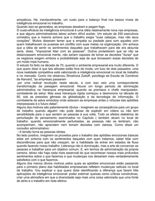simpáticos. Há, inevitavelmente, um custo para o balanço final nos baixos níveis de
inteligência emocional no trabalho.
Quando isso se generaliza, as empresas desabam e pegam fogo.
O custo-eficácia da inteligência emocional é uma idéia relativamente nova nas empresas,
e que alguns administradores talvez achem difícil aceitar. Um estudo de 250 executivos
constatou que a maioria achava que o trabalho exigia "suas cabeças, mas não seus
corações". Muitos disseram temer que a empatia ou piedade para com aqueles com
quem trabalhavam os pusesse em conflito com suas metas na organização. Um achava
que a idéia de sentir os sentimentos daqueles que trabalhavam para ele era absurda
seria, disse, "impossível lidar com as pessoas". Outros protestaram que se não se
distanciassem emocional mente, não seriam capazes de tomar as decisões "duras" que
os negócios exigem embora a probabilidade seja de que tomassem essas decisões de
um modo mais humano.
O estudo foi feito na década de 70, quando o ambiente empresarial era muito diferente. O
que quero dizer é que tais atitudes estão fora de moda, um luxo de dias passados: uma
nova realidade competitiva está valorizando a inteligência emocional no local de trabalho
e no mercado. Como me observou Shoshona Zuboff, psicóloga da Escola de Comércio
de Harvard, "as empresas passaram
por uma radical revolução neste século, e com isso veio uma correspondente
transformação da paisagem emocional. Houve um longo período de dominação
administrativa na hierarquia empresarial, quando se premiava o chefe manipulador,
combatente da selva. Mas essa hierarquia rígida começou a desmorona na década de
80, sob as pressões gêmeas da globalização e da tecnologia de informação. O
combatente da selva simboliza onde estavam as empresas antes o virtuose das aptidões
interpessoais é o futuro delas".
Alguns dos motivos são patentemente óbvios - imaginem as conseqüência para um grupo
de trabalho quando alguém não pode deixar de explodir em cólera ou não tem
sensibilidade para o que sentem as pessoas à sua volta. Todo os efeitos deletérios de
perturbação do pensamento examinados no Capítulo ( também atuam no local de
trabalho: quando emocionalmente perturbadas, as pessoas não se lembram, não
acompanham, não aprendem nem tomam decisões com clareza. Como disse um
consultor administrativo:
- A tensão torna as pessoas idiotas.
No lado positivo, imaginem os proveitos para o trabalho das aptidões emocionais básicas
estar em sintonia com os sentimentos daqueles com quen tratamos, saber lidar com
discordâncias para que não cresçam, ter a habilidade de entrar em estados de fluxo
quando fazendo nosso trabalho. Liderança não é dominação, mas a arte de convencer as
pessoas a trabalhar para um objetivo comum. E, em termos de administração da própria
carreira, talvez não haja nada mais essencial do que reconhecer nossos mais profundos
sentimentos sobre o que fazemos e que mudanças nos deixariam mais verdadeiramente
satisfeitos com o que fazemos.
Alguns dos menos óbvios motivos pelos quais as aptidões emocionais estão passando
para o primeiro plano das habilidades empresariais refletem mudanças radicais no local
de trabalho. Vou explicar o que quero dizer identificando a diferença que fazem três
aplicações da inteligência emocional: poder externar queixas como críticas construtivas,
criar uma atmosfera em que a diversidade seja mais uma coisa valorizada que uma fonte
de atrito e o trabalho em rede efetivo.
 