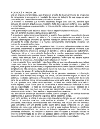 A CRÍTlCA É A TAREFA UM
Era um engenheiro tarimbado, que dirigia um projeto de desenvolvimento de programas
de computador e apresentava o resultado de meses de trabalho de sua equipe ao vice-
presidente para desenvolvimento de produtos da empresa.
Os homens e mulheres que haviam trabalhado longos dias com ele, semana após
semana, ali estavam, orgulhosos de mostrar o fruto de seu pesado esforço. Mas, quando
o engenheiro acabou a apresentação, o vice-presidente voltou-se para ele e perguntou
sarcasticamente:
- Há quanto tempo você deixou a escola? Essas especificações são ridículas.
Não têm a menor chance de ser aprovadas por mim.
O engenheiro, extremamente embaraçado e abatido, ficou sentado macambúzio durante
o resto da reunião, reduzido ao silêncio. Os homens e mulheres de sua equipe fizeram
algumas observações pro forma (e algumas hostis) em defesa de seu trabalho. O vice-
presidente foi então chamado e a reunião abruptamente interrompida, deixando um
resíduo de ressentimento e raiva.
Nas duas semanas seguintes, o engenheiro viveu obcecado pelas observações do vice-
presidente. Desanimado e deprimido, estava convencido de que jamais receberia outra
tarefa importante na empresa e pensava em demitir-se, embora gostasse de trabalhar ali.
Finalmente, foi ver o vice-presidente, lembrou-lhe a reunião, suas observações críticas e
o efeito desmoralizante que elas tiveram. Depois fez uma pergunta bem estudada:
- Estou meio confuso com o que o senhor pretendia. Acho que não estava apenas
querendo me embaraçar... tinha algum outro objetivo em mente?
o vice-presidente ficou espantado - não fazia idéia de que sua observação que soltara
como uma piada, fora tão devastadora. Na verdade, achava promissor o plano do
programa, mas queria mais trabalho; não pretendera absolutamen descartá-lo como inútil.
Simplesmente não percebera, disse, como manifesta mal a sua reação, nem que ferira os
sentimentos de alguém. E, tardiamente desculpou-se.
Na verdade, é uma questão de feedback, de as pessoas receberem a informação
essencial para manter seus esforços nos trilhos. Em seu sentido original, na teoria de
sistemas, feedback significava o intercambio de dados sobre o funcionamen to de uma
parte de um sistema, com a compreensão de que uma parte afeta to das as outras, a fim
de que, qualquer uma delas saindo do curso, pudesse ser mudac dada para melhor.
Numa empresa, todos fazem parte de um sistema, e assim o feedba~ feedback é a linha
vital da organização - a troca de informação que comunica às pesso~ pessoas se o
trabalho delas está indo bem ou precisa ser aprimorado, elevado de nív~ nível ou
inteiramente reorientado. Sem feedback, as pessoas ficam no escuro;
não têm idéia de em que pé estão com o chefe, com os colegas, ou em termos do que se
espera delas, e qualquer problema só piorará com o passar do tempo.
Num certo sentido, a crítica é uma das mais importantes tarefas de um administrador.
Contudo, é também uma das mais temidas e adiadas. E, como sarcástico vice-
presidente, demasiados administradores têm dominado mal crucial arte do feedback.
Essa deficiência tem um grande custo: assim como saúde emocional de um casal
depende de como eles externam bem ou mal a suas queixas, também a eficiência,
satisfação e produtividade das pessoas no trabalho dependem de como Ihes falam de
problemas incômodos. Na verdade a maneira como se fazem e recebem críticas vai
longe na determinação de até onde as pessoas estão satisfeitas com seu trabalho, com
os que trabalham com elas e com aqueles perante os quais são responsáveis.
 