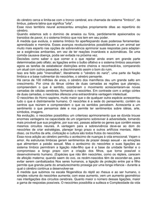 do cérebro cerca e limita-se com o tronco cerebral, era chamada de sistema "límbico", de
limbus, palavra latina que significa "orla".
Esse novo território neural acrescentou emoções propriamente ditas ao repertório do
cérebro.
Quando estamos sob o domínio de anseios ou fúria, perdidamente apaixonados ou
transidos de pavor, é o sistema límbico que nos tem em seu poder.
À medida que evoluía, o sistema límbico foi aperfeiçoando duas poderosa ferramentas:
aprendizado e memória. Esses avanços revolucionários possibilitavam a um animal ser
muito mais esperto nas opções de sobrevivência aprimorar suas respostas para adaptar-
se a exigências ambiantes, em vez de ter reações invariáveis e automáticas. Se uma
comida causava doença, podia ser evitada na próxima vez.
Decisões como saber o que comer e o que rejeitar ainda eram em grande parte
determinadas pelo olfato; as ligações entre o bulbo olfativo e o sistema límbico assumiam
agora as tarefas de estabelecer distinções entre cheiros e reconhecê-los, comparando
um atual com outros passados, e discriminando assim o bom do ruim.
Isso era feito pelo "rinencéfalo", literalmente o "cérebro do nariz", uma parte da fiação
límbica e a base rudimentar do neocórtex, o cérebro pensante.
Há cerca de 100 milhões de anos, o cérebro dos mamíferos deu um grande salto em
crescimento. Por cima do tênue córtex de duas camadas as regiões que planejou,
compreendem o que é sentido, coordenam o movimento acrescentaram-se novas
camadas de células cerebrais, formando o neocórtex. Em contraste com o antigo córtex
de duas camadas, o neocórtex oferecia uma extraordinária vantagem intelectual.
O neocórtex do Homo sapiens, muito maior que o de qualquer outra espécie acrescentou
tudo o que é distintamente humano. O neocórtex é a sede do pensamento; contém os
centros que reúnem e compreendem o que os sentidos percebem. Acrescenta a um
sentimento o que pensamos dele e nos permite ter sentimentos sobre idéias, arte,
símbolos, imagens.
Na evolução, o neocórtex possibilitou um criterioso aprimoramento que se dúvida trouxe
enormes vantagens na capacidade de um organismo sobreviver à adversidade, tornando
mais provável que sua progênie, por sua vez, passas adiante os genes que contêm esses
mesmos circuitos neurais. A vantagem para a sobrevivência deve-se ao dom do
neocórtex de criar estratégias, planejar longo prazo e outros artifícios mentais. Além
disso, os triunfos da arte, civilização e cultura são todos frutos do neocórtex.
Essa nova adição ao cérebro permitiu o acréscimo de nuanças à vida emocional. Vejam o
amor. As estruturas límbicas geram sentimentos de prazer desejo sexual - as emoções
que alimentam a paixão sexual. Mas o acréscimo do neocórtex e suas ligações ao
sistema límbico permitiram a ligação mãe-filho que é a base da unidade familiar e o
compromisso a longo prazo com a criação dos filhos, que torna possível o
desenvolvimento humano. (Espécies que não têm neocórtex, como os répteis, carecem
de afeição materna; quando saem do ovo, os recém-nascidos têm de esconder-se, para
evitar serem canibalizados Nos seres humanos, a ligação de proteção entre pai e filho
permite que granda parte do amadurecimento prossiga por uma longa infancia - durante a
qual o cérebro continua a desenvolver-se
À medida que subimos na escala filogenética do réptil ao rhesus e ao ser humano, o
simples volume do neocórtex aumenta; com esse aumento, vem um aumento geométrico
nas interligações dos circuitos cerebrais. Quanto maior o número dessas ligações, maior
a gama de respostas possíveis. O neocórtex possibilita a sutileza e Complexidade da vida
 