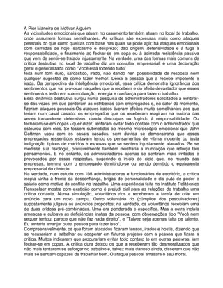 A Pior Maneira de Motivar Alguém
As vicissitudes emocionais que atuam no casamento também atuam no local de trabalho,
onde assumem formas semelhantes. As críticas são expressas mais como ataques
pessoais do que como queixas com base nas quais se pode agir; há ataques emocionais
com carradas de nojo, sarcasmo e desprezo; dão origem .defensividade e à fuga à
responsabilidade, e finalmente ao fechar-se em copa ou à acirrada resistência passiva
que vem de sentir-se tratado injustamente. Na verdade, uma das formas mais comuns de
crítica destrutiva no local de trabalho diz um consultor empresarial, é uma declaração
geral e generalizada como "Você está fodendo tudo”
feita num tom duro, sarcástico, irado, não dando nen possibilidade de resposta nem
qualquer sugestão de como fazer melhor. Deixa a pessoa que a recebe impotente e
irada. Da perspectiva da inteligência emocional, essa crítica demonstra ignorância dos
sentimentos que vai provocar naqueles que a recebem e do efeito devastador que esses
sentimentos terão em sua motivação, energia e confiança para fazer o trabalho.
Essa dinâmica destrutiva surgiu numa pesquisa de administradores solicitados a lembrar-
se das vezes em que perderam as estribeiras com empregados e, no calor do momento,
fizeram ataques pessoais.Os ataques irados tiveram efeitos muito semelhantes aos que
teriam num casal casado: os empregados que os receberam reagiram na maioria das
vezes tornando-se defensivos, dando desculpas ou fugindo à responsabilidade. Ou
fecharam-se em copas - quer dizer, tentaram evitar todo contato com o administrador que
estourou com eles. Se fossem submetidos ao mesmo microscópio emocional que John
Gottman usou com os casais casados, sem dúvida se demonstraria que esses
empregados ressentidos estavam tendo os pensamentos de vítima inocente ou justa
indignação típicos de maridos e esposas que se sentem injustamente atacados. Se se
medisse sua fisiologia, provavelmente também mostraria a inundação que reforça tais
pensamentos. E no entanto, os administradores apenas se sentiram mais irritados e
provocados por essas respostas, sugerindo o início do ciclo que, no mundo das
empresas, termina com o empregado demitindo-se ou sendo demitido o equivalente
empresarial do divórcio.
Na verdade, num estudo com 108 administradores e funcionários de escritório, a crítica
inepta vinha à frente da desconfiança, brigas de personalidade e dis puta de poder e
salário como motivo de conflito no trabalho. Uma experiência feita no Instituto Politécnico
Rensselaer mostra com exatidão como é prejudi cial para as relações de trabalho uma
crítica cortante. Numa simulação, voluntários rios a receberam a tarefa de criar um
anúncio para um novo xampu. Outro voluntário rio (cúmplice dos pesquisadores)
supostamente julgava os anúncios propostos; na verdade, os voluntários recebiam uma
de duas crídcas pré-combinadas. Uma era ponderada e específica. Mas a outra incluía
ameaças e culpava as deficiências inatas da pessoa, com observações tipo "Você nem
sequer tentou; parece que não faz nada direito", e "Talvez seja apenas falta de talento.
Eu tentaria arranjar outra pessoa para fazer isso".
Compreensivelmente, os que foram atacados ficaram tensos, irados e hostis, dizendo que
se recusariam a trabalhar ou cooperar em futuros projetos com a pessoa que fizera a
crítica. Muitos indicaram que procurariam evitar todo contato to em outras palavras, iam
fechar-se em copas. A crítica dura deixou os que a receberam tão desmoralizados que
não mais tentaram se esforçar no trabalho e, talvez mais danoso ainda, disseram que não
mais se sentiam capazes de trabalhar bem. O ataque pessoal arrasara o seu moral.
 