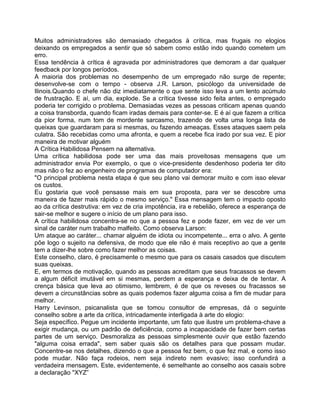 Muitos administradores são demasiado chegados à crítica, mas frugais no elogios
deixando os empregados a sentir que só sabem como estão indo quando cometem um
erro.
Essa tendência à crítica é agravada por administradores que demoram a dar qualquer
feedback por longos períodos.
A maioria dos problemas no desempenho de um empregado não surge de repente;
desenvolve-se com o tempo - observa J.R. Larson, psicólogo da universidade de
Ilinois.Quando o chefe não diz imediatamente o que sente isso leva a um lento acúmulo
de frustração. E aí, um dia, explode. Se a crítica tivesse sido feita antes, o empregado
poderia ter corrigido o problema. Demasiadas vezes as pessoas criticam apenas quando
a coisa transborda, quando ficam iradas demais para conter-se. E é aí que fazem a crítica
da pior forma, num tom de mordente sarcasmo, trazendo de volta uma longa lista de
queixas que guardaram para si mesmas, ou fazendo ameaças. Esses ataques saem pela
culatra. São recebidas como uma afronta, e quem a recebe fica irado por sua vez. E pior
maneira de motivar alguém
A Crítica Habilidosa Pensem na alternativa.
Uma crítica habilidosa pode ser uma das mais proveitosas mensagens que um
administrador envia Por exemplo, o que o vice-presidente desdenhoso poderia ter dito
mas não o fez ao engenheiro de programas de computador era:
"O principal problema nesta etapa é que seu plano vai demorar muito e com isso elevar
os custos.
Eu gostaria que você pensasse mais em sua proposta, para ver se descobre uma
maneira de fazer mais rápido o mesmo serviço." Essa mensagem tem o impacto oposto
ao da crítica destrutiva: em vez de cria impotência, ira e rebelião, oferece a esperança de
sair-se melhor e sugere o início de um plano para isso.
A crítica habilidosa concentra-se no que a pessoa fez e pode fazer, em vez de ver um
sinal de caráter num trabalho malfeito. Como observa Larson:
Um ataque ao caráter... chamar alguém de idiota ou incompetente... erra o alvo. A gente
põe logo o sujeito na defensiva, de modo que ele não é mais receptivo ao que a gente
tem a dizer-lhe sobre como fazer melhor as coisas.
Este conselho, claro, é precisamente o mesmo que para os casais casados que discutem
suas queixas.
E, em termos de motivação, quando as pessoas acreditam que seus fracassos se devem
a algum déficit imutável em si mesmas, perdem a esperança e deixa de de tentar. A
crença básica que leva ao otimismo, lembrem, é de que os reveses ou fracassos se
devem a circunstâncias sobre as quais podemos fazer alguma coisa a fim de mudar para
melhor.
Harry Levinson, psicanalista que se tomou consultor de empresas, dá o seguinte
conselho sobre a arte da crítica, intricadamente interligada à arte do elogio:
Seja específico. Pegue um incidente importante, um fato que ilustre um problema-chave a
exigir mudança, ou um padrão de deficiência, como a incapacidade de fazer bem certas
partes de um serviço. Desmoraliza as pessoas simplesmente ouvir que estão fazendo
"alguma coisa errada", sem saber quais são os detalhes para que possam mudar.
Concentre-se nos detalhes, dizendo o que a pessoa fez bem, o que fez mal, e como isso
pode mudar. Não faça rodeios, nem seja indireto nem evasivo; isso confundirá a
verdadeira mensagem. Este, evidentemente, é semelhante ao conselho aos casais sobre
a declaração "XYZ”
 