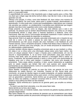 de uma queixa; diga exatamente qual é o problema, o que está errado ou como o faz
sentir, e o que pode mudar.
A especificidade diz Levinson é tão importante para o elogio quanto para a crítica. Não
vou dizer que o elogio vago não tenha nenhum efeito, mas não tem muito, e não se pode
aprender com ele.
Ofereça uma solução. A crítica, como todo feedback útil, deve indicar uma maneira de
resolver o problema. De outro modo, deixa quem a recebe frustrado, desmoralizado ou
desmotivado. A crítica pode abrir a porta para possibilidades e alternativas que a pessoa
não percebia que existiam, ou simplesmente a sensibiliza para deficiências que exigem
atenção mas deve incluir sugestões sobre como cuidar desses problemas.
Esteja presente. As críticas, como os elogios, são mais efetivas cara a cara e em
particular. As pessoas que se sentem desconfortáveis fazendo uma crítica ou um elogio
provavelmente aliviam a carga sobre si mesmas fazendo-a a distância, como num
memorando. Mas isso torna a comunicação demasiado impessoal e rouba a pessoa que
a recebe de uma oportunidade de responder ou esclarecer.
Seja sensível. Este é um apelo por empatia, para estar sintonizado com o impacto do que
você diz e como o diz sobre a pessoa do outro lado. Levinson observa que os
administradores que têm pouca empatia são mais inclinados a dar feedback de uma
maneira danosa, como o arrepiante sarcasmo. O efeito final dessa crítica é destrutivo; em
vez de abrir o caminho para uma correção, cria um revide emocional de ressentimento,
ira, defensividade e distanciamento.
Levinson também oferece alguns conselhos emocionais para os que recebem a crítica.
Um deles é ver a crítica como uma informação valiosa sobre como fazer melhor, não
como um ataque pessoal. Outro é vigiar o impulso para a defensividade, em vez de
assumir a responsabilidade. E, se se tornar muito perturbador, peça para retomar o
encontro mais tarde, após um período para absorver a mensagem difícil e esfriar um
pouco. Finalmente, ele aconselha pessoas a verem a crítica como uma oportunidade de
trabalhar junto com o crítico para resolver o problema, não como uma situação de
adversários. Todos esses sábios conselhos, é claro, ecoam diretamente as sugestões
para os casais casados que tentam lidar com suas queixas sem causar danos
permanentes ao seu relacionamento. Como é no casamento assim é no trabalho.
LIDANDO COM DIVERSIDADE
Sylvia Skeeter, ex-capitão do exército na casa dos trinta, era gerente de turno num
restaurante da cadeia Denny's, em Colúmbia, Carolina do Sul. Numa tarde sem
movimento, um grupo de clientes negros um pastor protestante, um padstor assistente e
duas cantoras de gospel visitantes entrou para comer, e lá ficou esperando e esperando,
com as garçonetes a ignorá-los. Sylvia lembra que as garçonetes "olhavam duro para
eles, as mãos nas cadeiras, e voltavam conversar entre si, como se uma pessoa negra
parada a cinco palmos de distan cia não existisse".
Indignada, Sylvia enfrentou-as e queixou-se ao gerente geral, que encolhe os ombros,
dizendo:
- Foi assim que elas foram educadas, e eu não posso fazer nada.
Sylvia demitiu-se na hora; ela é negra.
Se isso tivesse sido um incidente isolado, esse momento de gritante injustiça poderia ter
passado despercebido.
Mas Sylvia Skeeter foi uma das centenas de pessoas que se apresentaram para depor
sobre o generalizado padrão de preconceito antinegros em toda a cadeia de restaurantes
 