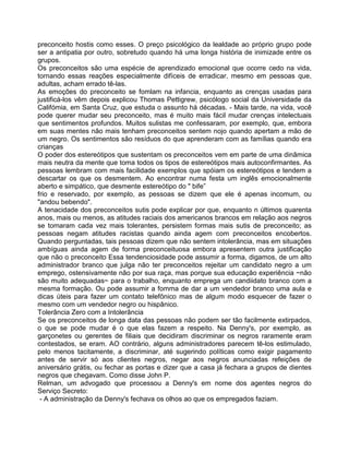preconceito hostis como esses. O preço psicológico da lealdade ao próprio grupo pode
ser a antipatia por outro, sobretudo quando há uma longa história de inimizade entre os
grupos.
Os preconceitos são uma espécie de aprendizado emocional que ocorre cedo na vida,
tornando essas reações especialmente difíceis de erradicar, mesmo em pessoas que,
adultas, acham errado tê-las.
As emoções do preconceito se fomlam na infancia, enquanto as crenças usadas para
justificá-los vêm depois explicou Thomas Pettigrew, psicólogo social da Universidade da
Califómia, em Santa Cruz, que estuda o assunto há décadas. - Mais tarde, na vida, você
pode querer mudar seu preconceito, mas é muito mais fácil mudar crenças intelectuais
que sentimentos profundos. Muitos sulistas me confessaram, por exemplo, que, embora
em suas mentes não mais tenham preconceitos sentem nojo quando apertam a mão de
um negro. Os sentimentos são resíduos do que aprenderam com as famílias quando era
crianças
O poder dos estereótipos que sustentam os preconceitos vem em parte de uma dinâmica
mais neutra da mente que toma todos os tipos de estereótipos mais autoconfirmantes. As
pessoas lembram com mais facilidade exemplos que spóiam os estereótipos e tendem a
descartar os que os desmentem. Ao encontrar numa festa um inglês emocionalmente
aberto e simpático, que desmente estereótipo do " bife”
frio e reservado, por exemplo, as pessoas se dizem que ele é apenas incomum, ou
"andou bebendo".
A tenacidade dos preconceitos sutis pode explicar por que, enquanto n últimos quarenta
anos, mais ou menos, as atitudes raciais dos americanos brancos em relação aos negros
se tomaram cada vez mais tolerantes, persistem formas mais sutis de preconceito; as
pessoas negam atitudes racistas quando ainda agem com preconceitos encobertos.
Quando perguntadas, tais pessoas dizem que não sentem intolerância, mas em situações
ambíguas ainda agem de forma preconceituosa embora apresentem outra justificação
que não o preconceito Essa tendenciosidade pode assumir a forma, digamos, de um alto
administrador branco que julga não ter preconceitos rejeitar um candidato negro a um
emprego, ostensivamente não por sua raça, mas porque sua educação experiência ~não
são muito adequadas~ para o trabalho, enquanto emprega um candiidato branco com a
mesma formação. Ou pode assumir a fomma de dar a um vendedor branco uma aula e
dicas úteis para fazer um contato telefônico mas de algum modo esquecer de fazer o
mesmo com um vendedor negro ou hispânico.
Tolerância Zero com a Intolerância
Se os preconceitos de longa data das pessoas não podem ser tão facilmente extirpados,
o que se pode mudar é o que elas fazem a respeito. Na Denny's, por exemplo, as
garçonetes ou gerentes de filiais que decidiram discriminar os negros raramente eram
contestados, se eram. AO contrário, alguns administradores parecem tê-los estimulado,
pelo menos tacitamente, a discriminar, até sugerindo políticas como exigir pagamento
antes de servir só aos clientes negros, negar aos negros anunciadas refeições de
aniversário grátis, ou fechar as portas e dizer que a casa já fechara a grupos de dientes
negros que chegavam. Como disse John P.
Relman, um advogado que processou a Denny's em nome dos agentes negros do
Serviço Secreto:
- A administração da Denny's fechava os olhos ao que os empregados faziam.
 