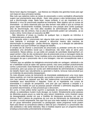 Devia haver alguma mensagem... que liberava as inibições dos gerentes locais para agir
com base em seus princípios racistas.
Mas tudo que sabemos sobre as raízes do preconceito e como combatê-lo eficazmente
sugere que precisamente essa atitude - fazer vista grossa a atos tendenciosos permite
que a discriminação viceje. Nada fazer, nesse contexto, é um ato importante em si,
deixando o vírus do preconceito espalhar-se livremente. Mais objetivo que os cursos de
diversidade - ou talvez essencial para que eles tenham mais efeito é que as normas do
grupo sejam decisivamente mudadas, tomando-se uma posição ativa contra quaisquer
atos de discriminação, dos mais altos escalões da administração até embaixo. Os
preconceitos não vão embora, mas os atos de preconceito podem ser sufocados, .se se
muda o clima. Como disse um executivo da IBM:
- Não toleramos of ensas ou insultos de qualquer tipo; o respeito ao indivíduo é
fundamental para a cultura da IBM.
Se a pesquisa sobre o preconceito tem alguma lição para tomar a cultura empresarial
mais tolerante, é encorajar as pessoas a denunciar mesmo atos menores de
discriminação ou perseguição - piadas ofensivas, digamos, ou a afixação de calendários
de mulheres nuas que humilham as colegas de trabalho.
O simples ato de chamar o preconceito de preconceito ou protestar contra ele na hora
estabelece uma atmosfera social que o desestimula; não dizer nada só serve para
coonestá-lo. Nesse esforço, os que estão em posição de autoridade desempenham um
papel central: o fato de não condenarem atos de preconceito envia a mensagem tácita de
que tais atos estão liberados. Tomar medidas como uma reprimenda envia uma poderosa
mensagem de que o preconceito não é uma bobagem, mas tem conseqüências reais e
negativas.
Também aqui as aptidões da inteligência emocional estão em vantagem, sobretudo a de
ter a habilidade social de saber não apenas quando, mas como protestar produtivamente
contra o preconceito. Esse feedhack deve ser revesti do de toda a sutileza de uma crítica
construtiva, para que possa ser ouvido sem defensividade Se administradores e colegas
de trabalho fazem isso naturalmente ou aprendem a fazê-lo, torna-se mais provável que
os incidentes de peconceitos desapareçam.
Os mais eficazes cursos de treinamento de diversidade estabeleceram uma nova regra
básica explícita, em nível de organização, que proíbe o preconcei to em qualquer forma e
com isso estimula as pessoas que têm sido testemunhas circunstantes silenciosas a
manifestar seus desconfortos e objeções. Outro ati vo ingrediente nos cursos de
diversidade é a adoção de perspectiva, uma posi ção que estimula a empatia e a
tolerancia. Na medida em que as pessoas passam entender o sofrimento daqueles que
se sentem discriminados, é mais provável que o denunciem.
Em suma, é mais prático tentar suprimir a expressão do preconceito do que a própria
atitude, os estereótipos mudam muito devagar, se mudam. Simplesmente juntar pessoas
de diferentes grupos pouco ou nada faz para reduzir intolerância, como mostram casos
de dessegregação escolar em que a hostilida de intergrupos aumentou, em vez de
diminuir. Para a pletora de programas de curs sos de treinamento de diversidade que
inundam o mundo empresarial, isso signi fica que uma meta realista é mudar as normas
de um grupo demonstrar preconceito ou perseguição; esses programas muito podem
fazer para elevar na consciência coletiva a idéia de que o fanatismo e o preconceito não
são aceitáveis e não serão tolerados. Mas é irrealista esperar que um programa desses
erradique preconceitos profundamente enraizados.
 
