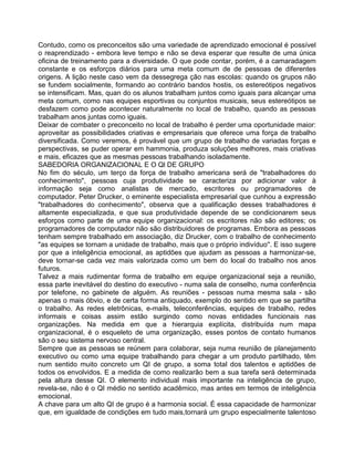 Contudo, como os preconceitos são uma variedade de aprendizado emocional é possível
o reaprendizado - embora leve tempo e não se deva esperar que resulte de uma única
oficina de treinamento para a diversidade. O que pode contar, porém, é a camaradagem
constante e os esforços diários para uma meta comum de de pessoas de diferentes
origens. A lição neste caso vem da dessegrega ção nas escolas: quando os grupos não
se fundem socialmente, formando ao contrário bandos hostis, os estereótipos negativos
se intensificam. Mas, quan do os alunos trabalham juntos como iguais para alcançar uma
meta comum, como nas equipes esportivas ou conjuntos musicais, seus estereótipos se
desfazem como pode acontecer naturalmente no local de trabalho, quando as pessoas
trabalham anos juntas como iguais.
Deixar de combater o preconceito no local de trabalho é perder uma oportunidade maior:
aproveitar as possibilidades criativas e empresariais que oferece uma força de trabalho
diversificada. Como veremos, é provável que um grupo de trabalho de variadas forças e
perspectivas, se puder operar em hammonia, produza soluções melhores, mais criativas
e mais, eficazes que as mesmas pessoas trabalhando isoladamente.
SABEDORIA ORGANIZAClONAL E O Ql DE GRUPO
No fim do século, um terço da força de trabalho americana será de "trabalhadores do
conhecimento", pessoas cuja produtividade se caracteriza por adicionar valor à
informação seja como analistas de mercado, escritores ou programadores de
computador. Peter Drucker, o eminente especialista empresarial que cunhou a expressão
"trabalhadores do conhecimento", observa que a qualificação desses trabalhadores é
altamente especializada, e que sua produtividade depende de se condicionarem seus
esforços como parte de uma equipe organizacional: os escritores não são editores; os
programadores de computador não são distribuidores de programas. Embora as pessoas
tenham sempre trabalhado em associação, diz Drucker, com o trabalho de conhecimento
"as equipes se tornam a unidade de trabalho, mais que o próprio indivíduo''. E isso sugere
por que a inteligência emocional, as aptidões que ajudam as pessoas a harmonizar-se,
deve tornar-se cada vez mais valorizada como um bem do local do trabalho nos anos
futuros.
Talvez a mais rudimentar forma de trabalho em equipe organizacional seja a reunião,
essa parte inevitável do destino do executivo - numa sala de conselho, numa conferência
por telefone, no gabinete de alguém. As reuniões - pessoas numa mesma sala - são
apenas o mais óbvio, e de certa forma antiquado, exemplo do sentido em que se partilha
o trabalho. As redes eletrônicas, e-mails, teleconferências, equipes de trabalho, redes
informais e coisas assim estão surgindo como novas entidades funcionais nas
organizações. Na medida em que a hierarquia explícita, distribuída num mapa
organizacional, é o esqueleto de uma organização, esses pontos de contato humanos
são o seu sistema nervoso central.
Sempre que as pessoas se reúnem para colaborar, seja numa reunião de planejamento
executivo ou como uma equipe trabalhando para chegar a um produto partilhado, têm
num sentido muito concreto um QI de grupo, a soma total dos talentos e aptidões de
todos os envolvidos. E a medida de como realizarão bem a sua tarefa será determinada
pela altura desse QI. O elemento individual mais importante na inteligência de grupo,
revela-se, não é o QI médio no sentido acadêmico, mas antes em termos de inteligência
emocional.
A chave para um alto QI de grupo é a harmonia social. É essa capacidade de harmonizar
que, em igualdade de condições em tudo mais,tornará um grupo especialmente talentoso
 