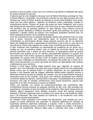 produtivo e bem-sucedido, e fará outro com membros cujo talento e habilidade são iguais
em outros aspectos se sair mal.
A idéia de que há uma inteligência de grupo vem de Robert Sternberg, psicólogo de Yale,
e Wendy Williams, universitário, que buscavam entender por que alguns grupos são mais
eficazes que outros.18 Afinal, quando as pessoas se reunem para trabalhar como grupo,
cada uma traz certos talentos - digamos, de eficiência verbal, criatividade, empatia ou
conhecimento técnico. Embora um grupo não possa ser mais "inteligente" que a soma
total dessas forças específicas, pode ser muito mais burro se seus mecanismos internos
não permitem que as pessoas partilhem os seus talentos. Essa máxima tornou-se
evidente quando Stemberg e Williams recrutaram gente para participar de grupos que
receberam o desafio criativo de produzir uma campanha publicitária eficiente para um
fictício adoçante promissor como substituto do açúcar.
Uma das surpresas foi que as pessoas demasiado ávidas para participar eram um peso
para o grupo, reduzindo seu desempenho geral; os ansiosos pés-de-boi eram
controladores ou dominadores demais. Essas pessoas parecem não ter um elemento
básico de inteligência social, a capacidade de reconhecer o que é bom e o que não é no
toma-lá-dá-cá. Outra coisa negativa era o peso morto, membros que não participavam.
O fator individual mais importante na maximização da excelência de um grupo era a
medida em que os membros podiam criar um estado de harmonia intema, que Ihes
permitia aproveitar todo o talento de seus membros. O desempenho geral de grupos
harmoniosos era ajudado por ter um membro particularmente talentoso; os grupos com
mais atrito eram muito menos capazes de capitalizar o fato de terem membros de grande
capacidade. Em grupos onde há altos níveis de estática social e emocional - seja por
medo ou raiva, rivalidades ou ressentimentos - as pessoas não podem dar o melhor de si.
Mas a harmonia permite a um grupo aproveitar ao máximo as capacidades mais criativas
e talentosas de seus membros.
Embora a moral dessa história esteja bastante clara para, digamos, as equipes de
trabalho, tem uma implicação mais geral para quem trabalha dentro de uma organização
Muitas coisas que as pessoas fazem no trabalho dependem de sua capacidade de
recorrer a uma dispersa rede de colegas; diferentes tarefas podem significar recorrer a
diferentes membros da rede de trabalho. Na verdade, isso cria a oportunidade de grupos
temporários para um fim imediato, cada grupo com membros apropriados para oferecer
uma ótima coleção de talentos, conhecimento e colocação. A possibilidade de as pessoas
formarem uma rede na verdade, transformá-la numa equipe temporária, apenas para
aquele fim é um fator crucial para o sucesso no trabalho.
Vejam, por exemplo, um estudo de profissionais-estrelas dos Laboratórios Bell,
mundialmente famosa empresa de pesquisa científica de alto nível. São povoados por
engenheiros e cientistas no topo dos testes de QI acadêmico. Mas dentro desse banco de
talentos, alguns despontam como estrelas, enquanto outros têm apenas produção
mediana. O que faz a diferença entre as estrelas e os outros não é o QI acadêmico deles,
mas o QI emocional. São mais capazes de motivar-se, e de transformar suas redes
informais em equipes improvisadas.
As "estrelas" foram estudadas numa divisão dos laboratórios, uma unidade que cria e
projeta as chaves eletrônicas que controlam os sistemas telefônicos-um exemplo de
engenharia eletrônica altamente sofisticada e exigente. Como a tarefa transcende a
capacidade de qualquer pessoa Lndividual, é feita em equipes que podem ir de apenas
cinco até 150 engenheiros. Nenhum deles sabe o suficiente para fazer o trabalho
 
