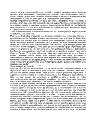 sozinho; para se obterem resultados, é necessário canalizar os conhecimentos de outras
pessoas. A fim de descobrir o que diferençava os de alta produção dos apenas médios,
Robert Kelley e Janet Caplan pediram a administradores e aos próprios engenheiros que
indicassem os 10 a 15 por cento deles que se destacavam como estrelas.
Quando compararam as estrelas com todos os demais, a descoberta mais sensacional, a
princípio, foram as poucas diferenças entre os dois grupos. "Com base numa ampla gama
de medições sociais e cognitivas, desde os testes-padrão de QI até os inventários de
personalidade, há pouca dLferença significativa em qualidades inatas", escreveram Kelley
e Caplan na Haruard Business Review.
"Com o desenvolvimento, o talento acadêmico não era um bom previsor de produtividade
no trabalho", nem o era o QI.
Mas, após detalhadas entrevistas, as diferenças surgiram nas estratégias internas e
interpessoais que as "estrelas" usavam para conseguir que seu traba lho fosse feito.
Revelou-se que uma das mais importantes era a relação com uma rede de pessoas-
chave. As coisas fluem mais suavemente para os que se destacam porque eles investem
tempo no cultivo de bons relacionamentos com pessoas cujos serviços podem ser
necessários numa emergência, como parte de uma instatânea equipe improvisada para
resolver um problema ou lidar com uma crise. "Um profissional médio nos Laboratórios
Bell falou de uma ocasião em que fora frustrado por um problema técnico", observaram
Kelley e Caplan. "Com muita dificuldade, ligou para vários gurus técnicos e Qcou à
espera, perdendo valioso tempo com ligações que não eram retornadas e
correspondência eletrônica que ficava sem resposta. Os profissionais-estrelas, porém,
raramente enfrentam tais situações, porque se dão o trabalho de montar redes confiáveis
antes de realmente precisar delas. Quando ligam para alguém, quase sempre obtêm uma
resposta mais rápida.”
Controlando com o Coração 177
As redes informais são especialmente críticas para lidar com problemas imprevistos "A
organização formal é estabelecida para tratar de problemas facilmente previsíveis",
observa um estudo dessas redes. "Mas quando surgem problemas imprevistos, a
organização informal mostra o seu valor. Sua complexa teia de ligações sociais forma-se
toda vez que colegas se comunicam, e solidifica-se com o tempo em redes
surpreendentemente estáveis. Altamente adaptáveis~ as redes Lnformais movem-se
diagonal e elipticamente, saltando funções inteiras para obter resultados.
A análise de redes informais mostra que, apenas por trabalharem juntas todo dia, isso
não quer dizer que as pessoas confiem necessariamente umas às outras informações
delicadas (como o desejo de mudar de emprego, ou o ressentimento com a maneira
como se comportam o chefe ou os colegas), nem se voltem para elas nas crises. Na
verdade, uma visão mais sofisticada das redes informais mostra que há pelo menos três
variedades delas: redes de comunicações quem fala com quem; redes de especialistas,
baseadas nas pessoas a quem se recorre para conselhos; e redes de confiança. Ser um
nódulo principal na rede de especialistas significa que a pessoa terá fama de excelência
técnica, que muitas vezes leva à promoção Mas não há praticamente relação alguma
entre ser um experto e ser visto como uma pessoa a quem as outras podem confiar seus
segredos, dúvidas e vulnerabilidades. Um tiranete ou microgerente de escritório pode
estar no alto em conhecimento, mas estará tão baixo em confiança que isso solapará sua
capacidade de administrar, e na verdade o excluirá das redes de informação. As estrelas
 