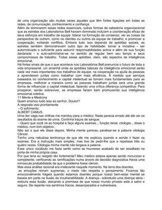 de uma organização são muitas vezes aqueles que têm fortes ligações em todas as
redes, de comunicação, conhecimento e confiança.
Além de dominarem essas redes essenciais, outras formas de sabedoria organizacional
que as estrelas dos Laboratórios Bell haviam dominado incluíam a coordenação eficaz de
seus esforços em trabalho de equipe; liderar na formação de consenso; ver as coisas da
perspectiva de outrem, como os clientes ou outros da equipe de trabalho; e promover a
cooperação, evitando conflitos. Embora tudo isso dependa de aptidões sociais, as
estrelas também demonstravam outro tipo de habilidade: tomar a iniciativa - ser
automotivado o suficiente para assumir responsabilidades acima e além de sua função
declarada - e auto-administrar-se no sentido de regular bem seu tempo e seus
compromissos de trabalho. Todas essas aptidões, claro, são aspectos da inteligência
emocional.
Há fortes sinais de que o que acontece nos Laboratórios Bell prenuncia o futuro de toda a
vida empresarial, um amanhã onde as aptidões básicas da inteligência emocional serão
cada vez mais importantes nos trabalhos de equipe, na cooperação na ajuda às pessoas
a aprenderem juntas como trabalhar com mais eficiência. À medida que serviços
baseados no conhecimento e capital intelectual se tornam mais fundamentais para as
empresas, melhorar a maneira como as pessoas trabalham juntas será uma grande
forma de influenciar o capital intelectual, fazendo uma crítica diferença competitiva. Para
prosperar, senão sobreviver, as empresas fariam bem promovendo sua inteligência
emocional coletiva.
11 Mente e Medicina
Quem ensinou tudo isso ao senhor, Doutor?
A resposta veio prontamente:
- O sofrimento.
ALBERT CAMUS,
Uma dor vaga nas virilhas me mandou para o médico. Nada parecia errado até ele ver os
resultados do exame de urina. Continha traços de sangue.
- Quero que você vá ao hospital e faça alguns exames... função renal, citologia... disse o
médico, num tom objetivo.
Não sei o que ele disse depois. Minha mente pareceu paralisar-se à palavra citologia
Câncer.
Tenho uma nebulosa lembrança de que ele me explicou quando e aonde ir fazer os
exames. Era a instrução mais simples, mas tive de pedir-lhe que a repetisse três ou
quatro vezes. Citologia minha mente não largava a palavra.
Esse único vocábulo me fazia sentir como se houvesse acabado de ser assaltado na
porta de minha própria casa.
Por que teria eu reagido tão fortemente? Meu médico estava apenas sendo minucioso e
competente, verificando as ramificações numa árvore de decisão diagnostica Havia uma
minúscula probabilidade de que o problema fosse câncer.
Mas essa análise racional era irrelevante naquele momento. Na terra dos doentes,
as emoções reinam supremas; o medo não respeita o pensamento. Ficamos tão
emocionalmente frágeis quando estamos doentes porque nosso bem-estar mental se
baseia em parte na ilusão da invulnerabilidade. A doença - sobretudo uma doença séria -
estoura essa ilusão, atacando a premissa de que nosso mundo privado está a salvo e
seguro. De repente nos sentimos fracos, desamparados e vulneráveis.
 