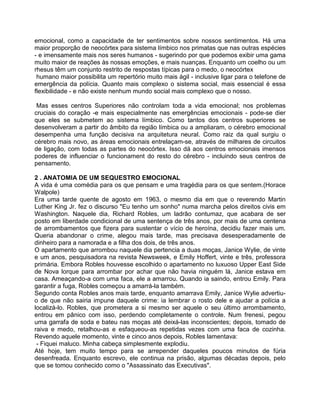 emocional, como a capacidade de ter sentimentos sobre nossos sentimentos. Há uma
maior proporção de neocórtex para sistema límbico nos primatas que nas outras espécies
- e imensamente mais nos seres humanos - sugerindo por que podemos exibir uma gama
muito maior de reações às nossas emoções, e mais nuanças. Enquanto um coelho ou um
rhesus têm um conjunto restrito de respostas típicas para o medo, o neocórtex
humano maior possibilita um repertório muito mais ágil - inclusive ligar para o telefone de
emergência da polícia. Quanto mais complexo o sistema social, mais essencial é essa
flexibilidade - e não existe nenhum mundo social mais complexo que o nosso.
Mas esses centros Superiores não controlam toda a vida emocional; nos problemas
cruciais do coração -e mais especialmente nas emergências emocionais - pode-se dier
que eles se submetem ao sistema límbico. Como tantos dos centros superiores se
desenvolveram a partir do âmbito da região límbica ou a ampliaram, o cérebro emocional
desempenha uma função decisiva na arquitetura neural. Como raiz da qual surgiu o
cérebro mais novo, as áreas emocionais entrelaçam-se, através de milhares de circuitos
de ligação, com todas as partes do neocórtex. Isso dá aos centros emocionais imensos
poderes de influenciar o funcionament do resto do cérebro - incluindo seus centros de
pensamento.
2 . ANATOMIA DE UM SEQUESTRO EMOCIONAL
A vida é uma comédia para os que pensam e uma tragédia para os que sentem.(Horace
Walpole)
Era uma tarde quente de agosto em 1963, o mesmo dia em que o reverendo Martin
Luther King Jr. fez o discurso "Eu tenho um sonho" numa marcha pelos direitos civis em
Washington. Naquele dia, Richard Robles, um ladrão contumaz, que acabara de ser
posto em liberdade condicional de uma sentença de três anos, por mais de uma centena
de arrombamentos que fizera para sustentar o vício de heroína, decidiu fazer mais um.
Queria abandonar o crime, alegou mais tarde, mas precisava desesperadamente de
dinheiro para a namorada e a filha dos dois, de três anos.
O apartamento que arrombou naquele dia pertencia a duas moças, Janice Wylie, de vinte
e um anos, pesquisadora na revista Newsweek, e Emily Hoffert, vinte e três, professora
primária. Embora Robles houvesse escolhido o apartamento no luxuoso Upper East Side
de Nova lorque para arrombar por achar que não havia ninguém lá, Janice estava em
casa. Ameaçando-a com uma faca, ele a amarrou. Quando ia saindo, entrou Emily. Para
garantir a fuga, Robles começou a amarrá-la também.
Segundo conta Robles anos mais tarde, enquanto amarrava Emily, Janice Wylie advertiu-
o de que não sairia impune daquele crime: ia lembrar o rosto dele e ajudar a polícia a
localizá-lo. Robles, que prometera a si mesmo ser aquele o seu último arrombamento,
entrou em pânico com isso, perdendo completamente o controle. Num frenesi, pegou
uma garrafa de soda e bateu nas moças até deixá-las inconscientes; depois, tomado de
raiva e medo, retalhou-as e esfaqueou-as repetidas vezes com uma faca de cozinha.
Revendo aquele momento, vinte e cinco anos depois, Robles lamentava:
- Fiquei maluco. Minha cabeça simplesmente explodiu.
Até hoje, tem muito tempo para se arrepender daqueles poucos minutos de fúria
desenfreada. Enquanto escrevo, ele continua na prisão, algumas décadas depois, pelo
que se tomou conhecido como o "Assassinato das Executivas".
 