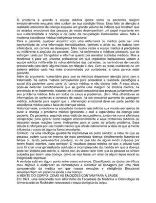 O problema é quando a equipe médica ignora como os pacientes reagem
emocionalmente enquanto eles cuidam de sua condição física. Essa falta de atenção à
realidade emocional da doença esquece um grande volume de indícios que mostram que
os estados emocionais das pessoas às vezes desempenham um papel importante em
sua vulnerabilidade à doença e no curso da recuperação Demasiadas vezes, falta à
moderna assistência médica inteligência emocional
Para o paciente, qualquer encontro com uma enfermeira ou médico pode ser uma
oportunidade de uma informação tranqüilizadora, conforto e alívio ou, se tratado com
infelicidade, um convite ao desespero. Mas muitas vezes a equipe médica é precipitada
ou indiferente à angústia do paciente. Claro, há enfermeira e médicos piedosos, que se
esforçam tanto por tranqüilizar e informar quanto por ministrar cuidados médicos. Mas a
tendência é para um universo profissional em que imperativo institucionais tomam a
equipe médica indiferente às vulnerabilidades dos pacientes, ou sentindo-se demasiado
pressionada para fazer alguma coisa em relação a eles. Com as duras realidades de um
sistema médico cada vez mais cronometrado por contadores, a coisa parece estar
piorando.
Além do argumento humanitário para que os médicos dispensem atenção junto com o
tratamento, há outros motivos compulsórios para considerar a realidade psicológica e
social dos pacientes como parte do campo médico, e não distinta dele. A essa altura,
pode-se defender cientificamente que se ganha uma margem de eficácia médica, na
prevenção e no tratamento, tratando-se o estado emocional das pessoas juntamente com
seu problema médico. Não em todos os casos e problemas, claro. Mas olhando-se as
informações de centenas e centenas de casos, há um crescente aumento de vantagem
médica, suficiente para sugerir que a intervenção emocional deve ser parte padrão da
assistência médica para a faixa de doenças sérias.
Historicamente, a medicina na sociedade modema tem definido sua missão em termos de
curar a doença o problema médico ignorando o mal a experiência da doença pelo
paciente. Os pacientes, seguindo essa visão de seu problema, juntam-se numa silenciosa
conspiração para ignorar como reagem emocionalmente a seus problemas médicos ou
descartar essas reações como irrelevantes para o curso do próprio problema. Essa
atitude é reforçada por um modelo médico que afasta inteiramente a idéia de que a mente
influencia o corpo de alguma forma importante.
Contudo, há uma ideologia igualmente improdutiva no outro senddo: a idéia de que as
pessoas podem curar-se mesmo da mais pemiciosa doença simplesmente fazendo-se
felizes ou tendo pensamentos posidvos, ou de que são de algum modo culpadas por
terem ficado doentes, para começar. O resultado dessa retórica de que a atitude tudo
cura foi criar uma generalizada confusão e incompreensão da medida em que a doença
pode ser afetada pela mente, e, talvez pior, às vezes fazer com que as pessoas se sintam
culpadas por terem uma doença, como se isso fosse urn sinal de algum lapso moral ou
indignidade espiritual.
A verdade está em algum ponto entre esses extremos. Classificando os dados científicos
meu objetivo é esclarecer as contradições e substituir as bobagens por uma clara
compreensão da medida em que nossas emoções e inteligência Emocional
desempenham um papel na saüde e na doença.
A MENTE DO CORPO: COMO AS EMOÇÕES CONTAM PARA A SAÚDE
Em 1974, uma descoberta num laboratório da Faculdade de Medicina e Odontologia da
Universidade de Rochester reescreveu o mapa biológico do corpo:
 