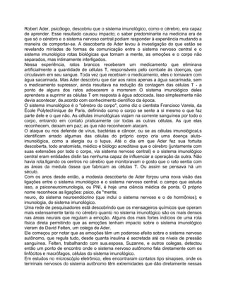Robert Ader, psicólogo, descobriu que o sistema imunológico, como o cérebro, era capaz
de aprender. Esse resultado causou impacto; o saber predominante na medicina era de
que só o cérebro e o sistema nervoso central podiam responder à experiência mudando a
maneira de comportar-se. A descoberta de Ader levou à investigação do que estão se
revelando miríades de formas de comunicação entre o sistema nervoso central e o
sistema imunológico rotas biológicas que tornam a mente, as emoções e o corpo não
separados, mas intimamente interligados.
Nessa experiência, ratos brancos receberam um medicamento que eliminava
artificialmente a quantidade de células T, responsáveis pelo combate às doenças, que
circulavam em seu sangue. Toda vez que recebiam o medicamento, eles o tomavam com
água sacarinada. Mas Ader descobriu que dar aos ratos apenas a água sacarinada, sem
o medicamento supressor, ainda resultava na redução da contagem das células T - a
ponto de alguns dos ratos adoecerem e morrerem O sistema imunológico deles
aprendera a suprimir as células T em resposta à água adocicada. Isso simplesmente não
devia acontecer, de.acordo com conhecimento científico da época.
O sistema imunológico é o "cérebro do corpo", como diz o cientista Francisco Varela, da
École Polytechinique de Paris, definindo como o corpo se sente a si mesmo o que faz
parte dele e o que não. As células imunológicas viajam na corrente sanguínea por todo o
corpo, entrando em contato praticamente cor todas as outras células. As que elas
reconhecem, deixam em paz; as que não reconhecem atacam.
O ataque ou nos defende de vírus, bactérias e câncer, ou se as células imunológicaLs
identificam errado algumas das células do próprio corpo cria uma doença aluto-
imunológica, como a alergia ou o lupus. Até o dia em que Ader fez sua fortuita
descoberta, todo anatomista, médico e biólogo acreditava que o cérebro (juntamente com
suas extensões por todo o corpo, via sistema nervoso central) e o sistema imunológico
central eram entidades distin tas nenhuma capaz de influenciar a operação da outra. Não
havia rota.ligando os centros no cérebro que monitoravam o gosto que o rato sentia com
as áreas da medula óssea que fabricam as células T. Ou assim se pensava há um
século.
Com os anos desde então, a modesta descoberta de Ader forçou uma nova visão das
ligações entre o sistema imunológico e o sistema nervoso central. o campo que estuda
isso, a psiconeuroimunologia, ou PNI, é hoje uma ciência médica de ponta. O próprio
nome reconhece as ligações: psico, de "mente;
neuro, do sistema neuroendócrino (que inclui o sistema nervoso e o de hormônios); e
imunologia, do sistema imunológico.
Uma rede de pesquisadores está descobrindo que os mensageiros químicos que operam
mais extensamente tanto no cérebro quanto no sistema imunológico são os mais densos
nas áreas neurais que regulam a emoção. Alguns dos mais fortes indícios de uma rota
física direta permitindo que as emoções tenham impacto sobre o sistema imunológico
vieram de David Felten, um colega de Ader.
Ele começou por notar que as emoções têm um poderoso efeito sobre o sistema nervoso
autônomo, que regula tudo, desde quanta insulina é secretada até os níveis de pressão
sanguínea. Felten, trabalhando com sua.esposa, Suzanne, e outros colegas, detectou
então um ponto de encontro onde o sistema nervoso autônomo fala diretamente com os
linfócitos e macrófagos, células do sistema imunológico.
Em estudos no microscópio eletrônico, eles encontraram contatos tipo sinapses, onde os
terminais nervosos do sistema autônomo têm extremidades que dão diretamente nessas
 