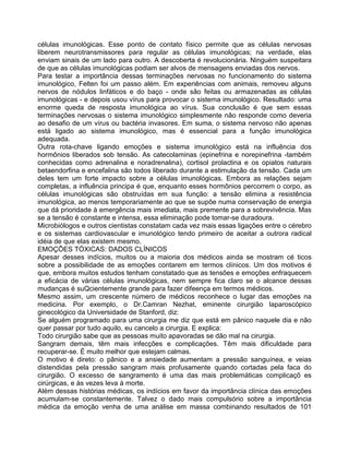 células imunológicas. Esse ponto de contato físico permite que as células nervosas
liberem neurotransmissores para regular as células imunológicas; na verdade, elas
enviam sinais de um lado para outro. A descoberta é revolucionária. Ninguém suspeitara
de que as células imunológicas podiam ser alvos de mensagens enviadas dos nervos.
Para testar a importância dessas terminações nervosas no funcionamento do sistema
imunológico, Felten foi um passo além. Em experiências com animais, removeu alguns
nervos de nódulos linfáticos e do baço - onde são feitas ou armazenadas as células
imunológicas - e depois usou vírus para provocar o sistema imunológico. Resultado: uma
enorme queda de resposta imunológica ao vírus. Sua conclusão é que sem essas
terminações nervosas o sistema imunológico simplesmente não responde como deveria
ao desafio de um vírus ou bactéria invasores. Em suma, o sistema nervoso não apenas
está ligado ao sistema imunológico, mas é essencial para a função imunológica
adequada.
Outra rota-chave ligando emoções e sistema imunológico está na influência dos
hormônios liberados sob tensão. As catecolaminas (epinefrina e norepinefrina -também
conhecidas como adrenalina e noradrenalina), cortisol prolactina e os opiatos naturais
betaendorfina e encefalina são todos liberado durante a estimulação da tensão. Cada um
deles tem um forte impacto sobre a células imunológicas. Embora as relações sejam
completas, a influência principa é que, enquanto esses hormônios percorrem o corpo, as
células imunológicas são obstruídas em sua função: a tensão elimina a resistência
imunológica, ao menos temporariamente ao que se supõe numa conservação de energia
que dá prioridade à emergência mais imediata, mais premente para a sobrevivência. Mas
se a tensão é constante e intensa, essa eliminação pode tomar-se duradoura.
Microbiólogos e outros cientistas constatam cada vez mais essas ligações entre o cérebro
e os sistemas cardiovascular e imunológico tendo primeiro de aceitar a outrora radical
idéia de que elas existem mesmo.
EMOÇÕES TÓXICAS: DADOS CLÍNICOS
Apesar desses indícios, muitos ou a maioria dos médicos ainda se mostram cé ticos
sobre a possibilidade de as emoções contarem em termos clínicos. Um dos motivos é
que, embora muitos estudos tenham constatado que as tensões e emoções enfraquecem
a eficácia de várias células imunológicas, nem sempre fica claro se o alcance dessas
mudanças é suQcientemente grande para fazer difeença em termos médicos.
Mesmo assim, um crescente número de médicos reconhece o lugar das emoções na
medicina. Por exemplo, o Dr.Camran Nezhat, eminente cirurgião laparoscópico
ginecológico da Universidade de Stanford, diz:
Se alguém programado para uma cirurgia me diz que está em pânico naquele dia e não
quer passar por tudo aquilo, eu cancelo a cirurgia. E explica:
Todo cirurgião sabe que as pessoas muito apavoradas se dão mal na cirurgia.
Sangram demais, têm mais infecções e complicações. Têm mais dificuldade para
recuperar-se. É muito melhor que estejam calmas.
O motivo é direto: o pânico e a ansiedade aumentam a pressão sanguínea, e veias
distendidas pela pressão sangram mais profusamente quando cortadas pela faca do
cirurgião. O excesso de sangramento é uma das mais problemáticas complicaçõ es
cirúrgicas, e às vezes leva à morte.
Além dessas histórias médicas, os indícios em favor da importância clínica das emoções
acumulam-se constantemente. Talvez o dado mais compulsório sobre a importância
médica da emoção venha de uma análise em massa combinando resultados de 101
 