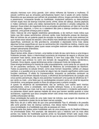 estudos menores num único grande, com vários milhares de homens e mulheres. O
estudo confirma que as emoções perturbadoras fazem mal à saúde em certa medida.
Descobriu-se que pessoas que sofriam de ansiedade crônica, longos períodos de tristeza
e pessimismo, incessante tensão ou hostilidade, implacável ceticismo ou desconfiança
corriam duplo risco de doença incluindo asma, artrite, dores de cabeça, úlceras pépticas
e males cardíacos (cada uma delas representante de grandes e amplas categorias de
doença). Essa ordem de magnitude toma as emoções perturbadoras um fator de risco tão
tóxico quanto, digamos, o fumo ou o colesterol alto para a doença cardíaca em outras
palavras, uma grande ameaça para a saúde.
Claro, trata-se de uma ligação estatística generalizada, e de nenhum modo indica que
todos que têm esses sentimentos crônicos cairão mais facilmente presas de doenças.
Mas os indícios de um potente papel da emoção na doença são muito mais extensos do
que mostra esse estudo de estudos. Uma olhada mais detalhada aos dados das emoções
específicas, sobretudo as três grandes-ira, ansiedade e depressão torna mais claras
algumas formas específicas em que os sentimentos têm importância médica, mesmo que
os mecanismos biológicos pelos quais essas emoções exercem seus efeitos ainda não
estejam plenamente entendidos.
Quando a Ira é Suicida
Algum tempo atrás, disse o homem, uma batida no lado de seu carro levou a uma longa e
frustrante jornada. Após a interminável burocracia da empresa de seguro e oficinas que
causaram mais danos, ainda devia 800 dólares. E nem fora culpa dele. Ficou tão farto
que sempre que entrava no carro era tomado de repugnância. Acabou vendendo-o,
frustrado. Anos depois, essas lembranças ainda o deixavam lívido de indignacão.
Essa amarga lembrança foi trazida de volta propositalmente, como parte de um estudo da
ira em pacientes cardíacos, na Faculdade de Medicina da Universidade de Stanford.
Todos os pacientes no estudo tinham, como esse homem ressentido, sofrido um ataque
cardíaco, e a questão era se a ira podia ter algum tipo de impacto significativo sobre suas
funções cardíacas. O efeito foi impressionante: enquanto os pacientes contavam os
incidentes que os tinham deixado furiosos, a eficiência de bombeamento do coração caía
cinco pontos percentuais. Alguns dos pacientes mostravam uma queda de eficiência de 7
por cento ou mais - uma faixa que os cardiologistas encaram como um sinal de isquemia
miocárdica, uma perigosa queda no fluxo do sangue para o próprio coração.
A queda na eficiência de bombeamento não se verificou com outros senti mentos
perturbadores, como a ansiedade, nem durante esforços físicos; a ira parece ser a
emoção individual que mais mal faz ao coração. Ao lembrarem o incidente perturbador,
os pacientes diziam sentir apenas metade da raiva que haviam sentido quando a coisa
acontecera, sugerindo que seus corações teriam sido ainda mais obstruídos durante um
conflito enfurecedor de fato.
Essa constatação faz parte de uma rede maior de indícios, que surgem de dezenas de
estudos, mostrando o poder da ira de fazer mal ao coração.
Não ficou de pé a velha idéia de que uma personalidade Tipo A, afobada e de pressão
alta corre grande risco de doença cardíaca, mas dessa teoria fracassada surgiu uma
nova constatação: é a hostilidade que põe as pessoas em risco.
Grande parte dos dados sobre hostilidade veio de uma pesquisa do Dr Redford Williams
na Universidade Duke. Por exemplo, ele descobriu que o médicos com os mais altos
pontos nos testes de hostilidade quando ainda na faculdade tinham sete vezes mais
probabilidades de morrer aos cinqüenta ano do que os de pontos baixos em hostilidade -
 