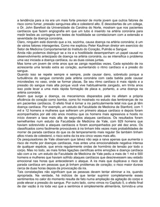 a tendência para a ira era um mais forte previsor de morte jovem que outros fatores de
risco como fumar, pressão sanguínea alta e colesterol alto. E descobertas de um colega,
o Dr. John Barefoot da Universidade da Carolina do Norte, mostram que nos pacientes
cardíacos que fazem angiografia em que um tubo é inserido na artéria coronária para
medir lesões as contagens em testes de hostilidade se correlacionam com a extensão e
severidade da doença coronária.
Claro, ninguém está dizendo que a ira, sozinha, causa doença na artéria coronária; é um
de vários fatores interagentes. Como me explicou Peter Kaufman diretor em exercício do
Setor de Medicina Comportamental do Instituto do Coração, Pulmão e Sangue:
Ainda não podemos distinguir se a ira e a hostilidade desempenham un papel causal no
desenvolvimento antecipado de doença na artéria coronária, ou se intensifica o problema
uma vez iniciada a doença cardíaca, ou as duas coisas juntas.
Mas tome um jovem de vinte anos que se zanga repetidas vezes. Cada episódio de ira
acrescenta uma tensão extra ao coração, aumentando o ritmo cardíaco e a presão do
sangue.
Quando isso se repete sempre e sempre, pode causar dano, sobretudo porque a
turbulência do sangue correndo pela artéria coronária com cada batida pode causar
microlesões no vaso, onde se formar placas. Se seu ritmo cardíaco é mais rápido e a
pressão do sangue mais alta porque você vive habitualmente zangado, em trinta anos
isso pode levar a uma mais rápida formação de placa e, portanto, a uma doença na
artéria coronária.
Assim que surge a doença, os mecanismos disparados pela ira afetam a própria
eficiência do coração como bomba, como foi mostrado no estudo das lembranças de ira
em pacientes cardíacos. O efeito final é tornar a ira particularmente letal nos que já têm
doença cardíaca. Por exemplo, um estudo da Faculdade de Medicina de Stanford, com 1
mil e 12 homens e mulheres que sofreram um primeiro ataque cardíaco e depois foram
acompanhados por até oito anos mostrou que os homens mais agressivos e hostis no
início dveram a taxa mais alta de segundos ataques cardíacos. Os resultados foram
semelhantes num estudo da Faculdade de Medicina de Yale, com 929 homens que
haviam sobrevivido a ataques cardíacos e foram acompanhados por até dez anos. Os
classificados como facilmente provocáveis à ira tinham três vezes mais probabilidades de
morrer de parada cardíaca do que os de temperamento mais regular Se também tinham
altos níveis de colesterol, o risco extra da ira era cinco vezes mais alto.
Os pesquisadores de Yale observam que talvez não seja a raiva apenas que aumenta o
risco de morte por doenças cardíacas, mas antes uma emocionalidade negativa intensa
de qualquer espécie, que envia regularmente ondas de hormônio de tensão por todo o
corpo. Mas no todo, as mais fortes ligações científicas entre emoções e doença cardíaca
são com a ira: um estudo da Faculdade de Medicina de Yale pediu a mais de 1 mil e 500
homens e mulheres que haviam sofrido ataques cardíacos que descrevessem seu estado
emocional nas horas que antecederam o ataque. A ira mais que duplicava o risco de
parada cardíaca em pessoas que já tinham problemas de coração; o risco maior durava
cerca de duas horas depois da provocação da ira.
Tais constatações não significam que as pessoas devem tentar eliminar a ira, quando
apropriada. Na verdade, há indícios de que tentar suprimir completamente esses
sentimentos no calor do momento resulta de fato numa ampliação da agitação do corpo e
pode elevar a pressão do sangue. Por outro lado, como vimos no Capítulo 5, o efeito final
de dar vazão à ira toda vez que a sentimos é simplesmente alimentá-la, tornndo-a uma
 