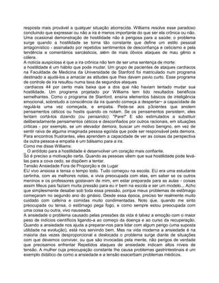 resposta mais provável a qualquer situação aborrecida. Williams resolve esse paradoxo
concluindo que expressar ou não a ira é menos importante do que ser ela crônica ou não.
Uma ocasional demonstração de hostilidade não é perigosa para a saúde; o problema
surge quando a hostilidade se torna tão constante que define um estilo pessoal
antagonístico - assinalado por repetidos sentimentos de desconfiança e ceticismo e pela
tendência a comentários sarcásticos, além de mais óbvios ataques de mau gênio e
cólera.
A notícia auspiciosa é que a ira crônica não tem de ser uma sentença de morte:
a hostilidade é um hábito que pode mudar. Um grupo de pacientes de ataques cardíacos
na Faculdade de Medicina da Universidade de Stanford foi matriculado num programa
destinado a ajudá-los a amaciar as atitudes que Ihes davam pavio curto. Esse programa
de controle de ira resultou numa taxa de segundos ataques
cardíacos 44 por cento mais baixa que a dos que não haviam tentado mudar sua
hostilidade. Um programa projetado por Williams tem tido resultados benéficos
semelhantes. Como o programa de Stanford, ensina elementos básicos de inteligência
emocional, sobretudo a consciência da ira quando começa a despertar~ a capacidade de
regulá-la uma vez começada, e empatia. Pede-se aos p3cientes que anotem
pensamentos céticos ou hostis quando os notam. Se os pensamentos persistem, eles
tentam cortá-los dizendo (ou pensando): "Pare!" E são estimulados a substituir
deliberadamente pensamentos céticos e desconfiados por outros racionais, em situações
críticas - por exemplo, se um elevador demora, buscar um motivo benigno, em vez de
sentir raiva de alguma imaginada pessoa egoísta que pode ser responsável pela demora.
Para encontros frustrantes, eles aprendem a capacidade de ver as coisas da perspectiva
da outra pessoa-a empatia é um bálsamo para a ira.
Como me disse Williams:
_ O antídoto para a hostilidade é desenvolver um coração mais confiante.
Só é preciso a motivação certa. Quando as pessoas vêem que sua hostilidade pode levá-
las para a cova cedo, se dispõem a tentar.
Tensão Ansiedade Fora de Proporção e de Lugar
EU vivo ansiosa e tensa o tempo todo. Tudo começou na escola. EU era uma estudante
certinha, com as melhores notas, e vivia preocupada com elas, em saber se os outros
meninos e os professores gostavam de mim, em estar preparada para as aulas - coisas
assim Meus pais faziam muita pressão para eu ir bem na escola e ser um modelo... Acho
que simplesmente desabei sob toda essa pressão, porque meus problemas de estômago
começaram no segundo ano do ginásio. Desde essa época, preciso ter realmente muito
cuidado com cafeína e comidas muito condimentadas. Noto que, quando me sinto
preocupada ou tensa, o estômago pega fogo, e como sempre estou preocupada com
uma coisa ou outra, vivo nauseada.
A ansiedade o problema causado pelas pressões da vida é talvez a emoção com o maior
peso de indícios científicos ligando-a ao começo da doença e ao curso da recuperação.
Quando a ansiedade nos ajuda a preparar-nos para lidar com algum perigo (uma suposta
utilidade na evolução), está nos servindo bem. Mas na vida moderna a ansiedade é na
maioria das vezes desproporcional e deslocada o problema surge diante de situações
com que devemos conviver, ou que são invocadas pela mente, não perigos de verdade
que precisamos enfrentar Repetidos ataques de ansiedade indicam altos níveis de
tensão. A mulher cuja preocupação constante Ihe causa problemas gastrintestinais é um
exemplo didático de como a ansiedade e a tensão exacerbam problemas médicos.
 