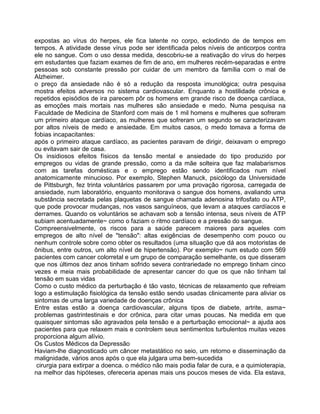 expostas ao vírus do herpes, ele fica latente no corpo, eclodindo de de tempos em
tempos. A atividade desse vírus pode ser identificada pelos níveis de anticorpos contra
ele no sangue. Com o uso dessa medida, descobriu-se a reativação do vírus do herpes
em estudantes que faziam exames de fim de ano, em mulheres recém-separadas e entre
pessoas sob constante pressão por cuidar de um membro da família com o mal de
Alzheimer.
o preço da ansiedade não é só a redução da resposta imunológica; outra pesquisa
mostra efeitos adversos no sistema cardiovascular. Enquanto a hostilidade crônica e
repetidos episódios de ira parecem pôr os homens em grande risco de doença cardíaca,
as emoções mais mortais nas mulheres são ansiedade e medo. Numa pesquisa na
Faculdade de Medicina de Stanford com mais de 1 mil homens e mulheres que sofreram
um primeiro ataque cardíaco, as mulheres que sofreram um segundo se caracterizavam
por altos níveis de medo e ansiedade. Em muitos casos, o medo tomava a forma de
fobias incapacitantes:
após o primeiro ataque cardíaco, as pacientes paravam de dirigir, deixavam o emprego
ou evitavam sair de casa.
Os insidiosos efeitos físicos da tensão mental e ansiedade do tipo produzido por
empregos ou vidas de grande pressão, como a da mãe solteira que faz malabarismos
com as tarefas domésticas e o emprego estão sendo identificados num nível
anatomicamente minucioso. Por exemplo, Stephen Manuck, psicólogo da Universidade
de Pittsburgh, fez trinta voluntários passarem por uma provação rigorosa, carregada de
ansiedade, num laboratório, enquanto monitorava o sangue dos homens, avaliando uma
substância secretada pelas plaquetas de sangue chamada adenosina trifosfato ou ATP,
que pode provocar mudanças, nos vasos sanguíneos, que levam a ataques cardíacos e
derrames. Quando os voluntários se achavam sob a tensão intensa, seus níveis de ATP
subiam acentuadamente~ como o faziam o ritmo cardíaco e a pressão do sangue.
Compreensivelmente, os riscos para a saúde parecem maiores para aqueles com
empregos de alto nível de "tensão": altas exigências de desempenho com pouco ou
nenhum controle sobre como obter os resultados (uma situação que dá aos motoristas de
ônibus, entre outros, um alto nível de hipertensão). Por exemplo~ num estudo com 569
pacientes com cancer colorretal e um grupo de comparação semelhante, os que disseram
que nos últimos dez anos tinham sofrido severa contrariedade no emprego tinham cinco
vezes e meia mais probabilidade de apresentar cancer do que os que não tinham tal
tensão em suas vidas
Como o custo médico da perturbação é tão vasto, técnicas de relaxamento que refreiam
logo a estimulação fisiológica da tensão estão sendo usadas clinicamente para aliviar os
sintomas de uma larga variedade de doenças crônica
Entre estas estão a doença cardiovascular, alguns tipos de diabete, artrite, asma~
problemas gastrintestinais e dor crônica, para citar umas poucas. Na medida em que
quaisquer sintomas são agravados pela tensão e a perturbação emocional~ a ajuda aos
pacientes para que relaxem mais e controlem seus sentimentos turbulentos muitas vezes
proporciona algum alívio.
Os Custos Médicos da Depressão
Haviam-lhe diagnosticado um câncer metastático no seio, um retorno e disseminação da
malignidade, vários anos após o que ela julgara uma bem-sucedida
cirurgia para extirpar a doenca. o médico não mais podia falar de cura, e a quimioterapia,
na melhor das hipóteses, ofereceria apenas mais uns poucos meses de vida. Ela estava,
 