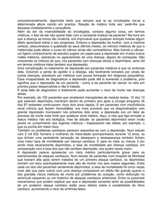 compreensivelmente, deprimida tanto que sempre que ia ao oncologista via-se a
determinada altura caindo em prantos. Reação do médico toda vez: pedir-lhe que
deixasse imediatamente o consultório.
Além da dor da insensibilidade do oncologista, contava alguma coisa, em termos
médicos, o fato de ele não querer lidar com a constante tristeza da paciente? Na hora em
que a doença se tomou tão virulenta, era improvável que qualquer emoção tivesse algum
efeito apreciável sobre o seu progresso. Embora a depressão da mulher, com a máxima
certeza, obscurecesse a qualidade de seus últimos meses, os indícios médicos de que a
melancolia pode afetar o curso do câncer ainda são contraditórios. Mas tirando o câncer,
um ligeiro conhecimento de estudos sugere um papel para a depressão em muitos outros
males médicos, sobretudo no agravamento de uma doença, depois de começada. São
crescentes os indícios de que, nos pacientes com doenças sérias e deprimidos, seria útil
em termos médicos tratar também sua depressão.
Uma complicação no tratamento da depressão em pacientes médicos é que os sintomas
dela, incluindo a perda de apetite e a letargia, são facilmente tomados por sinais de
outras doenças, sobretudo por médicos com pouca formação em diagnose psiquiátrica.
Essa incapacidade de diagnosticar a depressão pode eM si aumentar o problema, pois
significa que a depressão de um paciente - como a da paciente de câncer no seio em
prantos passa despercebida e não é tratada.
E essa falta de diagnóstico e tratamento pode aumentar o risco de morte nas doenças
sérias.
Por exemplo, de 100 pacientes que receberam transplantes de medula óssea, 12 dos 13
que estavam deprimidos morreram dentro do primeiro ano após a cirurgia enquanto 34
dos 87 restantes continuavam vivos dois anos depois. E em pacientes com insuficiência
renal crônica que faziam hemodiálise, era mais provável que os diagnosticados com
grande depressão morressem nos próximos dois anos; a depressão era um fator de
previsao de morte mais forte que qualquer sinal médico. Aqui, a rota que liga emoção a
status médico não era biológica, mas de atitude: os pacientes deprimidos eram muito
piores no cumprimento dos regimes médicos - trapaceando nas dietas, por exemplo, o
que os punha em maior risco.
Também os problemas cardíacos parecem exacerbar-se com a depressão. Num estudo
com 2 mil 832 homens e mulheres de meia-idade acompanhados durante 12 anos, os
que tinham uma persistente sensação de desespero e desesperança também tinham
uma maior taxa de mortalidade por doença cardíaca. E para os mais ou menos 3 por
cento mais severamente deprimidos, a taxa de mortalidade por doença cardíaca, em
comparação com a taxa dos que não sentiam depressão, era quatro vezes maior.
A depressão parece apresentar um risco médico particularmente grave para os
sobreviventes de ataques cardíacos. Num estudo de pacientes num hospital de Montreal
que tiverarn alta após serem tratados de um primeiro ataque cardíaco, os deprimidos
corriam um risco acentuadamente mais alto de morrer nos seis meses seguintes. Entre
cada um dos oito pacientes seriamente deprimidos, a taxa de mortalidade foi cinco vezes
mais alta que para outros com uma doença comparável um efeito tão grande quanto o
dos grandes riscos médicos de morte por problemas do coração, como disfunção no
ventrículo esquerdo ou um histórico de ataques cardíacos anteriores. Entre os possíveis
mecanismos que podem explicar por que a depressão aumenta tanto as possibilidades
de um posterior ataque cardíaco estão seus efeitos sobre a variabilidade do ritmo
cardíaco, aumentando o risco de arritmias fatais.
 