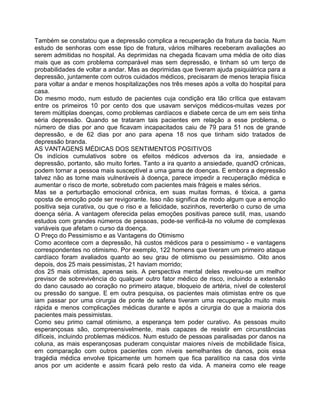 Também se constatou que a depressão complica a recuperação da fratura da bacia. Num
estudo de senhoras com esse tipo de fratura, vários milhares receberam avaliações ao
serem admitidas no hospital. As deprimidas na chegada ficavam uma média de oito dias
mais que as com problema comparável mas sem depressão, e tinham só um terço de
probabilidades de voltar a andar. Mas as deprimidas que tiveram ajuda psiquiátrica para a
depressão, juntamente com outros cuidados médicos, precisaram de menos terapia física
para voltar a andar e menos hospitalizações nos três meses após a volta do hospital para
casa.
Do mesmo modo, num estudo de pacientes cuja condição era tão crítica que estavam
entre os primeiros 10 por cento dos que usavam serviços médicos-muitas vezes por
terem múltiplas doenças, como problemas cardíacos e diabete cerca de um em seis tinha
séria depressão. Quando se trataram tais pacientes em relação a esse problema, o
número de dias por ano que ficavam incapacitados caiu de 79 para 51 nos de grande
depressão, e de 62 dias por ano para apena 18 nos que tinham sido tratados de
depressão branda.
AS VANTAGENS MÉDICAS DOS SENTIMENTOS POSITIVOS
Os indícios cumulativos sobre os efeitos médicos adversos da ira, ansiedade e
depressão, portanto, são muito fortes. Tanto a ira quanto a ansiedade, quandO crônicas,
podem tornar a pessoa mais susceptível a uma gama de doenças. E embora a depressão
talvez não as torne mais vulneráveis à doença, parece impedir a recuperação médica e
aumentar o risco de morte, sobretudo com pacientes mais frágeis e males sérios.
Mas se a perturbação emocional crônica, em suas muitas formas, é tóxica, a gama
oposta de emoção pode ser revigorante. Isso não significa de modo algum que a emoção
positiva seja curativa, ou que o riso e a felicidade, sozinhos, reverterão o curso de uma
doença séria. A vantagem oferecida pelas emoções positivas parece sutil, mas, usando
estudos com grandes números de pessoas, pode-se verificá-la no volume de complexas
variáveis que afetam o curso da doença.
O Preço do Pessimismo e as Vantagens do Otimismo
Como acontece com a depressão, há custos médicos para o pessimismo - e vantagens
correspondentes no otimismo. Por exemplo, 122 homens que tiveram um primeiro ataque
cardíaco foram avaliados quanto ao seu grau de otimismo ou pessimismo. Oito anos
depois, dos 25 mais pessimistas, 21 haviam morrido;
dos 25 mais otimistas, apenas seis. A perspectiva mental deles revelou-se um melhor
previsor de sobrevivência do qualquer outro fator médico de risco, incluindo a extensão
do dano causado ao coração no primeiro ataque, bloqueio de artéria, nível de colesterol
ou pressão do sangue. E em outra pesquisa, os pacientes mais otimistas entre os que
iam passar por uma cirurgia de ponte de safena tiveram uma recuperação muito mais
rápida e menos complicações médicas durante e após a cirurgia do que a maioria dos
pacientes mais pessimistas.
Como seu primo camal otimismo, a esperança tem poder curativo. As pessoas muito
esperançosas são, compreensivelmente, mais capazes de resistir em circunstâncias
difíceis, incluindo problemas médicos. Num estudo de pessoas paralisadas por danos na
coluna, as mais esperançosas puderam conquistar maiores níveis de mobilidade física,
em comparação com outros pacientes com níveis semelhantes de danos, pois essa
tragédia médica envolve tipicamente um homem que fica paralítico na casa dos vinte
anos por um acidente e assim ficará pelo resto da vida. A maneira como ele reage
 