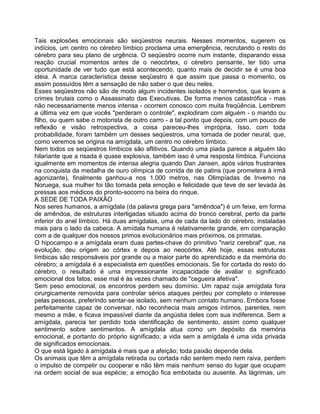 Tais explosões emocionais são seqüestros neurais. Nesses momentos, sugerem os
indícios, um centro no cérebro límbico proclama uma emergência, recrutando o resto do
cérebro para seu plano de urgência. O seqüestro ocorre num instante, disparando essa
reação crucial momentos antes de o neocórtex, o cérebro pensante, ter tido uma
oportunidade de ver tudo que está acontecendo, quanto mais de decidir se é uma boa
idéia. A marca característica desse seqüestro é que assim que passa o momento, os
assim possuídos têm a sensação de não saber o que deu neles.
Esses seqüestros não são de modo algum incidentes isolados e horrendos, que levam a
crimes brutais como o Assassinato das Executivas. De forma menos catastrófica - mas
não necessariamente menos intensa - ocorrem conosco com muita freqüência. Lembrem
a última vez em que vocês "perderam o controle", explodiram com alguém - o marido ou
filho, ou quem sabe o motorista de outro carro - a tal ponto que depois, com um pouco de
reflexão e visão retrospectiva, a coisa pareceu-lhes imprópria. Isso, com toda
probabilidade, foram também um desses seqüestros, uma tomada de poder neural, que,
como veremos se origina na amígdala, um centro no cérebro límbico.
Nem todos os seqüestros límbicos são aflitivos. Quando uma piada parece a alguém tão
hilariante que a risada é quase explosiva, também isso é uma resposta límbica. Funciona
igualmente em momentos de intensa alegria quando Dan Jansen, após vários frustrantes
na conquista da medalha de ouro olímpica de corrida de de patins (que prometera à irmã
agonizante), finalmente ganhou-a nos 1.000 metros, nas Olimpíadas de Invemo na
Noruega, sua mulher foi tão tomada pela emoção e felicidade que teve de ser levada às
pressas aos médicos do pronto-socorro na beira do rinque.
A SEDE DE TODA PAIXÃO
Nos seres humanos, a amígdala (da palavra grega para "amêndoa") é um feixe, em forma
de amêndoa, de estruturas interligadas situado acima do tronco cerebral, perto da parte
inferior do anel límbico. Há duas amígdalas, uma de cada da lado do cérebro, instaladas
mais para o lado da cabeca. A amídala humana é relativamente grande, em comparação
com a de qualquer dos nossos primos evolucionários mais próximos, os primatas.
O hipocampo e a amígdala eram duas partes-chave do primitivo "nariz cerebral" que, na
evolução, deu origem ao córtex e depois ao neocórtex. Até hoje, essas estruturas
límbicas são responsáveis por grande ou a maior parte do aprendizado e da memória do
cérebro; a amígdala é a especialista em questões emocionais. Se for cortada do resto do
cérebro, o resultado é uma impressionante incapacidade de avaliar o significado
emocional dos fatos; esse mal é às vezes chamado de "cegueira afetiva".
Sem peso emocional, os encontros perdem seu domínio. Um rapaz cuja amígdala fora
cirurgicamente removida para controlar sérios ataques perdeu por completo o interesse
pelas pessoas, preferindo sentar-se isolado, sem nenhum contato humano. Embora fosse
perfeitamente capaz de conversar, não reconhecia mais amigos íntimos, parentes, nem
mesmo a mãe, e ficava impassível diante da angústia deles com sua indiferenca. Sem a
amígdala, parecia ter perdido toda identificação de sentimento, assim como qualquer
sentimento sobre sentimentos. A amígdala atua como um depósito da memória
emocional, e portanto do próprio significado; a vida sem a amígdala é uma vida privada
de significados emocionais.
O que está ligado à amígdala é mais que a afeição; toda paixão depende dela.
Os animais que têm a amígdala retirada ou cortada não sentem medo nem raiva, perdem
o impulso de competir ou cooperar e não têm mais nenhum senso do lugar que ocupam
na ordem social de sua espécie; a emoção fica embotada ou ausente. As lágrimas, um
 