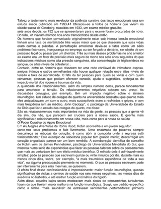 Talvez o testemunho mais revelador da potência curativa dos laços emocionais seja um
estudo sueco publicado em 1993.41 Ofereceu-se a todos os homens que viviam na
cidade sueca de Goteborg, nascidos em 1933, um exame médico gratuito;
sete anos depois, os 752 que se apresentaram para o exame foram procurados de novo.
Do total, 41 haviam morrido nos anos transcorridos desde então.
Os homens que haviam comunicado originalmente estar sob intensa tensão emocional
tinham uma taxa de mortalidade três vezes maior que os que disseram que suas vidas
eram calmas e plácidas. A perturbação emocional devia-se a fatos como um sério
problema financeiro, insegurança no emprego ou ser forçado a deixá-lo, ser objeto de um
processo legal ou passar por um divórcio. Três ou mais desses problemas no ano anterior
ao exame era um fator de previsão mais seguro de morte nos sete anos seguintes do que
indicadores médicos como alta pressão sanguínea, alta concentração de triglicerídeos no
sangue, ou altos níveis de colesterol. .
Contudo, entre os homens que disseram ter uma rede confiável de intimidade esposa,
amigos íntimos e outros semelhantes não houve qualquer relação entre altos níveis de
tensão e taxa de mortalidade. O fato de ter pessoas para quem se voltar e com quem
conversar, pessoas que podiam oferecer consolo, ajuda e sugestões, protegia-os do
impacto mortal dos rigores e traumas da vida.
A qualidade dos relacionamentos, além do simples número deles, parece fundamental
para amortecer a tensão. Os relacionamentos negativos cobram seu preço. As
discussões conjugais, por exemplo, têm um impacto negativo sobre o sistema
imunológico. Um estudo de colegas de quarto na universidade constatou que quanto mais
eles antipatizavam um com o outro, mais susceptíveis eram a resfriados e gripes, e com
mais freqüência iam ao médico. John Caciopp°, o psicólogo da Universidade do Estado
de Ohio que fez o estudo dos colegas de quarto, me disse:
São os relacionamentos mais importantes na vida da gente, as pessoas que a gente vê
dia sim, dia não, que parecem ser cruciais para a nossa saúde. E quanto mais
significativo o relacionamento em nossa vida, mais conta para a nossa sa saúde
O Poder Curativo do Apoio Emocional
Em As Alegres Aventuras de Rohin Hood, Robin aconselha a um jovem seguidor:
conte-nos seus problemas e fale livremente. Uma enxurrada de palavras sempre
descarrega as mágoas do coração; é como abrir a comporta onde a represa está
transbordando." Este exemplo de sabedoria popular tem grande mérito; descarregar um
coração angustiado parece ser um bom remédio. A corroboração científica do conselho
de Robin vem de James Pennebaker, psicólogo da Universidade Metodista do Sul, que
mostrou numa série de experiências que fazer as pessoas falarem sobre os pensamentos
que mais as perturbam tem um efeito médico benéfico. O método dele é admiravelmente
simples: pede às pessoas que escrevam quinze ou vinte minutos por dia, dutante mais ou
menos cinco dias, sobre, por exemplo, "a mais traumática experiência de toda a sua
vida", ou alguma preocupação premente no momento. O que as pessoas escrevem pode
ser inteiramente para elas mesmas, se quiserem.
O efeito final desse confessionário é impressionante: maior função imunológica, quedas
significativas de visitas a centros de saúde nos seis meses seguintes, tes menos dias de
ausência no trabalho, e até melhor função enzimática do fígado.
Além disso, aqueles cujos textos mostravam mais sinais de pensamentos turbulentos
foram os que tiveram maior melhora na função imunológica. Surgiu um padrão específico
como a forma "mais saudável" de extravasar sentimentos perturbadores: primeiro
 