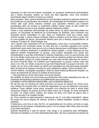 expressar um alto nível de tristeza, ansiedade, ira quaisquer sentimentos perturbadores
que o tópico evocasse; depois, no correr dos dias seguintes, tecer uma narrativa,
encontrando algum sentido no trauma ou esforço.
Esse processo, claro, parece semelhante ao que acontece quando as pessoas examinam
tais problemas na psicoterapia. Na verdade, as constatações de Pannebaker sugerem um
motivo pelo qual outros estudos mostram que pacientes médicos que recebem
psicoterapia além da cirurgia ou tratamento médico muitas vezes se dão melhor em
termos médicos do que os que recebem apenas tratamento médico.
Talvez a mais poderosa demonstração do poder clínico do apoio emocional esteja nos
grupos, na Faculdade de Medicina da Universidade de Stanford, para mulheres com
avançado câncer metastático no seio. Após um tratamento inicia que muitas vezes
incluíra cirurgia, o câncer dessas mulheres voltara e espalha va-se por todo o corpo. Era
só uma questão de tempo, clinicamente falando para que a doença, expandindo-se, as
matasse. O próprio Dr. David Spiegel, que
fez o estudo, ficou espantado com as constatações, como ficou a comunidade médica:
as mulheres com avançado câncer no seio que iam a reuniões regulares com outras
sobreviviam duas vezes mais que as com a mesma doença que a enfrentavam sozinhas.
Todas as mulheres receberam a assistência médica padrão; a única diferença era que
algumas também freqüentavam os grupos, onde podiam desabafar com outras que
compreendiam o que elas enfrentavam e estavam dispostas a ouvir os seus temores, sua
dor e ira. Muitas vezes esse era o único lugar onde as mulheres podiam ser francas sobre
essas emoções, porque as outras pessoas em suas vidas temiam falar-lhes do cancer e
da morte iminente delas. As mulheres que freqüentavam os grupos viveram mais três
anos e um mês, em média, enquanto as que não freqüentavam os grupos morreram, em
média, em um ano e sete meses um ganho em expectativa de vida para essas pacientes
além do alcance de qualquer remédio ou outro tratamento médico. Como me disse o Dr.
Jimmie Holland, oncologista psiquiátrico chefe do Sloan-Kettering Memorial Hospital, um
centro de tratamento de câncer na Cidade de Nova lorque:
- Todo paciente de cancer devia estar num grupo desses.
Na verdade, se fosse uma nova droga que produzisse essa maior expectativa de vida, as
empresas farmacêuticas estariam se engalfinhando para produzi-la.
LEVANDO A INTELIGÊNCIA EMOCIONAL AOS CUIDADOS MÉDICOS
No dia em que um checkup de rotina encontrou um pouco de sangue em minha urina,
meu rnédico me mandou fazer um teste de diagnóstico em que me injetaram uma tintura
radiativa. Fiquei deitado numa mesa, enquanto uma máquina de raios X acima fazia
sucessivas imagens do avanço da tintura pelos meus rins e bexiga. Eu tinha companhia
no teste: um amigo íntimo, médico, por acaso me fazia uma visita de alguns dias e
ofereceu-se para ir ao hospital comigo.
go. Ficou sentado na sala enquanto a máquina de raio X, num trilho automáticO, rodava
em busca de novos ângulos de câmera, zumbia e soltava estalidos; zumbia e soltava
estalidos.
O teste levou uma hora e meia. No fim, um especialista em rins entrou correndo na sala,
apresentou-se às pressas e desapareceu para ir ver as chapas. Não voltou para me dizer
o que elas mostravam.
Quando deixávamos a sala de exame, meu amigo e eu passamos pelo nefrologista.
Sentindo-me abalado e um tanto estonteado pelo teste, não tive a presença de espírito de
 