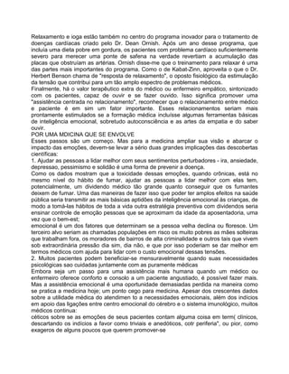 Relaxamento e ioga estão também no centro do programa inovador para o tratamento de
doenças cardíacas criado pelo Dr. Dean Ornish. Após um ano desse programa, que
incluía uma dieta pobre em gordura, os pacientes com problema cardíaco suficientemente
severo para merecer uma ponte de safena na verdade revertiam a acumulação das
placas que obstruíam as artérias. Ornish disse-me que o treinamento para relaxar é uma
das partes mais importantes do programa. Como o de Kabat-Zinn, aproveita o que o Dr.
Herbert Benson chama de "resposta de relaxamento", o oposto fisiológico da estimulação
da tensão que contribui para um tão amplo espectro de problemas médicos.
Finalmente, há o valor terapêutico extra do médico ou enfermeiro empático, sintonizado
com os pacientes, capaz de ouvir e se fazer ouvido. Isso significa promover uma
"assistência centrada no relacionamento", reconhecer que o relacionamento entre médico
e paciente é em sim um fator importante. Esses relacionamentos seriam mais
prontamente estimulados se a formação médica incluísse algumas ferramentas básicas
de inteligência emocional, sobretudo autoconsciência e as artes da empatia e do saber
ouvir.
POR UMA MDICINA QUE SE ENVOLVE
Esses passos são um começo. Mas para a medicina ampliar sua visão e abarcar o
impacto das emoções, devem-se levar a sério duas grandes implicações das descobertas
científicas:
1. Ajudar as pessoas a lidar melhor com seus sentimentos perturbadores - ira, ansiedade,
depressao, pessimismo e solidão é uma forma de prevenir a doença.
Como os dados mostram que a toxicidade dessas emoções, quando crônicas, está no
mesmo nível do hábito de fumar, ajudar as pessoas a lidar melhor com elas tem,
potencialmente, um dividendo médico tão grande quanto conseguir que os fumantes
deixem de fumar. Uma das maneiras de fazer isso que poder ter amplos efeitos na saúde
pública seria transmitir as mais básicas aptidões da inteligência emocional às crianças, de
modo a tomá-las hábitos de toda a vida outra estratégia preventiva com dividendos seria
ensinar controle de emoção pessoas que se aproximam da idade da aposentadoria, uma
vez que o bem-est;
emocional é um dos fatores que determinam se a pessoa velha declina ou floresce. Um
terceiro alvo seriam as chamadas populações em risco os muito pobres as mães solteiras
que trabalham fora, os moradores de bairros de alta criminalidade e outros tais que vivem
sob extraordinária pressão dia sim, dia não, e que por isso poderiam se dar melhor em
termos médicos com ajuda para lidar com o custo emocional dessas tensões.
2. Muitos pacientes podem beneficiar-se mensuravelmente quando suas necessidades
psicológicas sao cuidadas juntamente com as puramente médicas
Embora seja um passo para uma assistência mais humana quando um médico ou
enfermeiro oferece conforto e consolo a um paciente angustiado, é possível fazer mais.
Mas a assistência emocional é uma oportunidade demasiadas perdida na maneira como
se pratica a medicina hoje; um ponto cego para medicina. Apesar dos crescentes dados
sobre a utilidade médica do atendimen to a necessidades emocionais, além dos indícios
em apoio das ligações entre centro emocional do cérebro e o sistema imunológico, muitos
médicos continua:
céticos sobre se as emoções de seus pacientes contam alguma coisa em term( clínicos,
descartando os indícios a favor como triviais e anedóticos, cotr periferia", ou pior, como
exageros de alguns poucos que querem promover-se
 