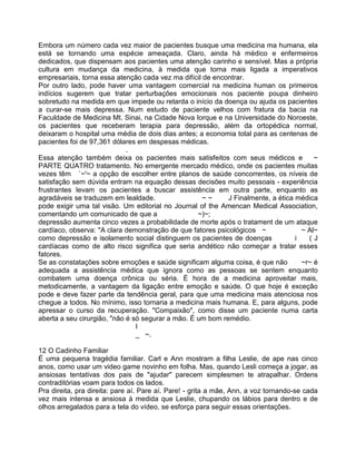 Embora um número cada vez maior de pacientes busque uma medicina ma humana, ela
está se tornando uma espécie ameaçada. Claro, ainda há médico e enfermeiros
dedicados, que dispensam aos pacientes uma atenção carinho e sensível. Mas a própria
cultura em mudança da medicina, à medida que torna mais ligada a imperativos
empresariais, torna essa atenção cada vez ma difícil de encontrar.
Por outro lado, pode haver uma vantagem comercial na medicina human os primeiros
indícios sugerem que tratar perturbações emocionais nos paciente poupa dinheiro
sobretudo na medida em que impede ou retarda o início da doença ou ajuda os pacientes
a curar-se mais depressa. Num estudo de paciente velhos com fratura da bacia na
Faculdade de Medicina Mt. Sinai, na Cidade Nova Iorque e na Universidade do Noroeste,
os pacientes que receberam terapia para depressão, além da ortopédica normal,
deixaram o hospital uma média de dois dias antes; a economia total para as centenas de
pacientes foi de 97,361 dólares em despesas médicas.
.
Essa atenção também deixa os pacientes mais satisfeitos com seus médicos e ~
PARTE QUATRO tratamento. No emergente mercado médico, onde os pacientes muitas
vezes têm `~'~ a opção de escolher entre planos de saúde concorrentes, os níveis de
satisfação sem dúvida entram na equação dessas decisões muito pessoais - experiência
frustrantes levam os pacientes a buscar assistência em outra parte, enquanto as
agradáveis se traduzem em lealdade. ~ ~ J Finalmente, a ética médica
pode exigir uma tal visão. Um editorial no Journal of the Amencan Medical Association,
comentando um comunicado de que a ~)~;
depressão aumenta cinco vezes a probabilidade de morte após o tratament de um ataque
cardíaco, observa: "A clara demonstração de que fatores psicológicos ~ ~ Al~
como depressão e isolamento social distinguem os pacientes de doenças i ( J
cardíacas como de alto risco significa que seria andético não começar a tratar esses
fatores.
Se as constatações sobre emoções e saúde significam alguma coisa, é que não ~r~ é
adequada a assistência médica que ignora como as pessoas se sentem enquanto
combatem uma doença crônica ou séria. É hora de a medicina aproveitar mais,
metodicamente, a vantagem da ligação entre emoção e saúde. O que hoje é exceção
pode e deve fazer parte da tendência geral, para que uma medicina mais atenciosa nos
chegue a todos. No mínimo, isso tornaria a medicina mais humana. E, para alguns, pode
apressar o curso da recuperação. "Compaixão", como disse um paciente numa carta
aberta a seu cirurgião, "não é só segurar a mão. É um bom remédio.
I
_ ~.
12 O Cadinho Familiar
É uma pequena tragédia familiar. Carl e Ann mostram a filha Leslie, de ape nas cinco
anos, como usar um video game novinho em folha. Mas, quando Lesli começa a jogar, as
ansiosas tentativas dos pais de "ajudar" parecem simplesmen te atrapalhar. Ordens
contraditórias voam para todos os lados.
Pra direita, pra direita: pare aí. Pare aí. Pare! - grita a mãe, Ann, a voz tornando-se cada
vez mais intensa e ansiosa à medida que Leslie, chupando os lábios para dentro e de
olhos arregalados para a tela do vídeo, se esforça para seguir essas orientações.
 