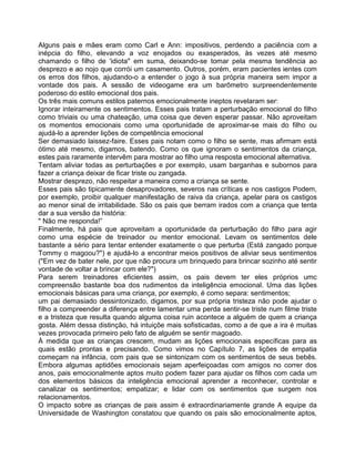 Alguns pais e mães eram como Carl e Ann: impositivos, perdendo a paciência com a
inépcia do filho, elevando a voz enojados ou exasperados, às vezes até mesmo
chamando o filho de 'idiota" em suma, deixando-se tomar pela mesma tendência ao
desprezo e ao nojo que corrói um casamento. Outros, porém, eram pacientes ientes com
os erros dos filhos, ajudando-o a entender o jogo à sua própria maneira sem impor a
vontade dos pais. A sessão de videogame era um barômetro surpreendentemente
poderoso do estilo emocional dos pais.
Os três mais comuns estilos paternos emocionalmente ineptos revelaram ser:
Ignorar inteiramente os sentimentos. Esses pais tratam a perturbação emocional do filho
como triviais ou uma chateação, uma coisa que deven esperar passar. Não aproveitam
os momentos emocionais como uma oportunidade de aproximar-se mais do filho ou
ajudá-lo a aprender lições de competência emocional
Ser demasiado laissez-faire. Esses pais notam como o filho se sente, mas afirmam está
ótimo até mesmo, digamos, batendo. Como os que ignoram o sentimentos da criança,
estes pais raramente intervêm para mostrar ao filho uma resposta emocional alternativa.
Tentam aliviar todas as perturbações e por exemplo, usam barganhas e subornos para
fazer a criança deixar de ficar triste ou zangada.
Mostrar desprezo, não respeitar a maneira como a criança se sente.
Esses pais são tipicamente desaprovadores, severos nas críticas e nos castigos Podem,
por exemplo, proibir qualquer manifestação de raiva da criança, apelar para os castigos
ao menor sinal de irritabilidade. São os pais que berram irados com a criança que tenta
dar a sua versão da história:
" Não me responda!”
Finalmente, há pais que aproveitam a oportunidade da perturbação do filho para agir
como uma espécie de treinador ou mentor emocional. Levam os sentimentos dele
bastante a sério para tentar entender exatamente o que perturba (Está zangado porque
Tommy o magoou?") e ajudá-lo a encontrar meios positivos de aliviar seus sentimentos
("Em vez de bater nele, por que não procura um brinquedo para brincar sozinho até sentir
vontade de voltar a brincar com ele?")
Para serem treinadores eficientes assim, os pais devem ter eles próprios umc
compreensão bastante boa dos rudimentos da inteligência emocional. Uma das lições
emocionais básicas para uma criança, por exemplo, é como separa: sentimentos;
um pai demasiado dessintonizado, digamos, por sua própria tristeza não pode ajudar o
filho a compreender a diferença entre lamentar uma perda sentir-se triste num filme triste
e a tristeza que resulta quando alguma coisa ruin acontece a alguém de quem a criança
gosta. Além dessa distinção, há intuiçõe mais sofisticadas, como a de que a ira é muitas
vezes provocada primeiro pelo fato de alguém se sentir magoado.
À medida que as crianças crescem, mudam as lições emocionais específicas para as
quais estão prontas e precisando. Como vimos no Capítulo 7, as lições de empatia
começam na infância, com pais que se sintonizam com os sentimentos de seus bebês.
Embora algumas aptidões emocionais sejam aperfeiçoadas com amigos no correr dos
anos, pais emocionalmente aptos muito podem fazer para ajudar os filhos com cada um
dos elementos básicos da inteligência emocional aprender a reconhecer, controlar e
canalizar os sentimentos; empatizar; e lidar com os sentimentos que surgem nos
relacionamentos.
O impacto sobre as crianças de pais assim é extraordinariamente grande A equipe da
Universidade de Washington constatou que quando os pais são emocionalmente aptos,
 