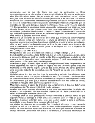 comparados com os que não lidam bem com os sentimentos, os filhos
compreensivelmente se dão melhor, mostram mais afeição e têm menos tensão com
eles. Mas além disso, essas crianças também são melhores no lidar com as próprias
emoções, mais eficientes no aliviar-se quando perturbadas, e se perturbam com menos
freqüência. São também mais relaxadas biologicamente, com baixos níveis de hormônios
de tensão e outros indicadores fisiológicos de estimulação emocional (um padrão que, se
mantido pela vida afora, bem pode augurar melhor saúde física, como vimos no Capítulo
11). Outras vantagens são sociais: essas crianças são mais populares e gozam de mais
simpatia de seus pares, e os professores as vêem como mais socialmente hábeis. Pais e
professores igualmente classificam-nas como tendo menos problemas comportamentais
tipo rudeza ou agressividade. Por fim, há benefícios cognitivos; essas crianças prestam
mais atenção e, portanto, aprendem melhor.
Mantendo o Ql constante, as crianças de cinco anos que tiveram pais bons treinadores
dravam melhores notas em matemática e leitura ao atingirem a terceira série (um
poderoso argumento em defesa do ensino da inteligência emocional para o aprendizado,
além da vida). Assim, os dividendos para os filhos de pais emocionalmente aptos são
uma surpreendente quase estonteante gama de vantagens em todo o espectro de
inteligência emocional e além.
UM CORAÇÃO DE VANTAGEM
O impacto dos pais sobre a competência emocional começa no berço. O Dr. T.
Berry Brazelton, eminente pediatra de Harvard, tem um teste de diagnóstico simples para
a perspectiva básica do bebê em relacão à vida. Oferece dois blocos a um bebê de oito
meses, e depois mostra-lhe como quer que ele os junte. O bebê esperançoso sobre a
vida, que tem confiança em suas próprias aptidões.
diz Brazelton, pega um bloco, o põe na boca, esfrega no cabelo, deixa cair pela borda da
mesa, esperando para ver se a gente vai pegá-lo para ele. Quando a gente o faz, ele
finalmente executa a tarefa exigida - junta os dois blocos. Depois olha para a gente com
uma expressão radiante de expectativa, que diz: "Diga lá se eu não sou o máximo o
máximo!”
Os bebês desse tipo têm uma boa dose de aprovação e estímulo dos adulto em suas
vidas; esperam vencer nos pequenos desafios da vida. Em contraste, o bebês que vêm
de lares demasiado soturnos, caóticos ou desleixados cumprem a mesma pequena tarefa
de uma maneira que avisa que já esperam fracassar Não é que não juntem os blocos;
entendem a instrução e têm coordenação para obedecer.
Mas mesmo quando o fazem, diz Brazelton, seu comportamento é de pobre diabo", uma
expressão que diz: "Eu sou um inútil. Está vendo, fracassei.
provável que essas crianças atravessem a vida com uma perspectiva derrotista não
esperando encorajamento nem interesse dos professores, não tendo praze na escola, e
talvez acabando por abandonar os estudos.
A diferença entre as duas perspectivas crianças confiantes e otimistas versu as que
esperam fracassar começa a tomar forma nos primeiros anos de vida Os pais, diz
Brazelton, "precisam entender como seus atos podem ajudar a gera a confiança,
curiosidade, prazer de aprender e compreensão de limites”
que ajudam as crianças a vencer na vida. Seu conselho é informado por um crescente
conjunto de indícios que mostram como o sucesso escolar depende em surpreendente
medida de características emocionais formadas nos anos que anteceder a entrada da
criança na escola. Como vimos no Capítulo 6, por exemplo, a capacidade das crianças de
 