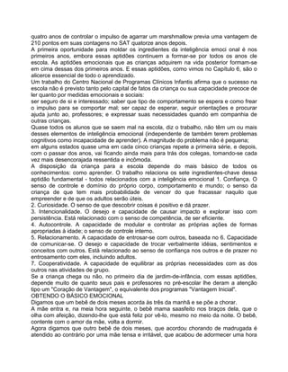 quatro anos de controlar o impulso de agarrar um marshmallow previa uma vantagem de
210 pontos em suas contagens no SAT quatorze anos depois.
A primeira oportunidade para moldar os ingredientes da inteligência emoci onal é nos
primeiros anos, embora essas aptidões continuem a formar-se por todos os anos cle
escola. As aptidões emocionais que as crianças adquirem na vida posterior formam-se
em cima dessas dos primeiros anos. E essas aptidões, como vimos no Capítulo 6, são o
alicerce essencial de todo o aprendizado.
Um trabalho do Centro Nacional de Programas Clínicos Infantis afirma que o sucesso na
escola não é previsto tanto pelo capital de fatos da criança ou sua capacidade precoce de
ler quanto por medidas emocionais e sociais:
ser seguro de si e interessado; saber que tipo de comportamento se espera e como frear
o impulso para se comportar mal; ser capaz de esperar, seguir orientações e procurar
ajuda junto ao, professores; e expressar suas necessidades quando em companhia de
outras crianças.
Quase todos os alunos que se saem mal na escola, diz o trabalho, não têm um ou mais
desses elementos de inteligência emocional (independente de também terem problemas
cognitivos como incapacidade de aprender). A magnitude do problema não é pequena;
em alguns estados quase uma em cada cinco crianças repete a primeira série, e depois,
com o passar dos anos, vai ficando ainda mais para trás dos colegas, tomando-se cada
vez mais desencorajada ressentida e incômoda.
A disposição da criança para a escola depende do mais básico de todos os
conhecimentos: como aprender. O trabalho relaciona os sete ingredientes-chave dessa
aptidão fundamental - todos relacionados com a inteligência emocional 1. Confiança. O
senso de controle e domínio do próprio corpo, comportamento e mundo; o senso da
criança de que tem mais probabilidade de vencer do que fracassar naquilo que
empreender e de que os adultos serão úteis.
2. Curiosidade. O senso de que descobrir coisas é positivo e dá prazer.
3. Intencionalidade. O desejo e capacidade de causar impacto e explorar isso com
persistência. Está relacionado com o senso de competência, de ser eficiente.
4. Autocontrole. A capacidade de modular e controlar as próprias ações de formas
apropriadas à idade; o senso de controle interno.
5. Relacionamento. A capacidade de entrosar-se com outros, baseada no 6. Capacidade
de comunicar-se. O desejo e capacidade de trocar verbalmente idéias, sentimentos e
conceitos com outros. Está relacionado ao senso de confiança nos outros e de prazer no
entrosamento com eles, incluindo adultos.
7. Cooperatividade. A capacidade de equilibrar as próprias necessidades com as dos
outros nas atividades de grupo.
Se a criança chega ou não, no primeiro dia de jardim-de-infância, com essas aptidões,
depende muito de quanto seus pais e professores no pré-escolar lhe deram a atenção
tipo um "Coração de Vantagem", o equivalente dos programas "Vantagem Inicial".
OBTENDO O BÁSICO EMOCIONAL
Digamos que um bebê de dois meses acorda às três da manhã e se põe a chorar.
A mãe entra e, na meia hora seguinte, o bebê mama saasfeito nos braços dela, que o
olha com afeição, dizendo-lhe que está feliz por vê-lo, mesmo no meio da noite. O bebê,
contente com o amor da mãe, volta a dormir.
Agora digamos que outro bebê de dois meses, que acordou chorando de madrugada é
atendido ao contrário por uma mãe tensa e irritável, que acabou de adormecer uma hora
 