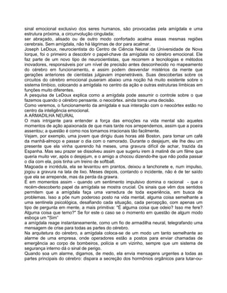 sinal emocional exclusivo dos seres humanos, são provocadas pela amígdala e uma
estrutura próxima, a circunvolução cingulada;
ser abraçado, alisado ou de outro modo confortado acalma essas mesmas regiões
cerebrais. Sem amígdala, não há lágrimas de dor para acalmar.
Joseph LeDoux, neurocientista do Centro de Ciência Neural da Universidade de Nova
Iorque, foi o primeiro a descobrir o papel-chave da amígdala no cérebro emocional. Ele
faz parte de um novo tipo de neurocientistas, que recorrem a tecnologias e métodos
inovadores, responsáveis por um nível de precisão antes desconhecido no mapeamento
do cérebro em funcionamento, e assim podem desvendar mistérios da mente que
gerações anteriores de cientistas julgavam impenetráveis. Suas descobertas sobre os
circuitos do cérebro emocional puseram abaixo uma noção há muito existente sobre o
sistema límbico, colocando a amígdala no centro da ação e outras estruturas límbicas em
funções muito diferentes.
A pesquisa de LeDoux explica como a amígdala pode assumir o controle sobre o que
fazemos quando o cérebro pensante. o neocórtex. ainda toma uma decisão.
Como veremos, o funcionamento da amígdala e sua interação com o neocórtex estão no
centro da inteligência emocional.
A ARMADILHA NEURAL
O mais intrigante para entender a força das emoções na vida mental são aqueles
momentos de ação apaixonada de que mais tarde nos arrependemos, assim que a poeira
assentou; a questão é como nos tomamos irracionais tão facilmente.
Vejam, por exemplo, uma jovem que dirigiu duas horas até Boston, para tomar um café
da manhã-almoço e passar o dia com o namorado. Durante o desjejum, ele Ihe deu um
presente que ela vinha querendo há meses, uma gravura difícil de achar, trazida da
Espanha. Mas seu prazer se dissolveu assim que sugeriu irem à matinê de um filme que
queria muito ver, após o desjejum, e o amigo a chocou dizendo-lhe que não podia passar
o dia com ela, pois tinha um treino de softball.
Magoada e incrédula, ela se levantou em prantos, deixou a lanchonete e, num impulso,
jogou a gravura na lata de lixo. Meses depois, contando o incidente, não é de ter saído
que ela se arrepende, mas da perda da grawra.
É em momentos assim - quando um sentimento impulsivo domina o racional - que o
recém-descoberto papel da amígdala se mostra crucial. Os sinais que vêm dos sentidos
permitem que a amígdala faça uma varredura de toda experiência, em busca de
problemas. Isso a põe num poderoso posto na vida mental, alguma coisa semelhante a
uma sentinela psicológica, desafiando cada situação, cada percepção, com apenas um
tipo de pergunta em mente, a mais primitiva: "É alguma coisa que odeio? Isso me fere?
Alguma coisa que temo?" Se for este o caso se o momento em questão de algum modo
esboça um "Sim”
a amígdala reage instantaneamente, como um fio de armadilha neural, telegrafando uma
mensagem de crise para todas as partes do cérebro.
Na arquitetura do cérebro, a amígdala coloca-se de um modo um tanto semelhante ao
alarme de uma empresa, onde operadores estão a postos para enviar chamadas de
emergência ao corpo de bombeiros, polícia e um vizinho, sempre que um sistema de
segurança interno dá o sinal de perigo.
Quando soa um alarme, digamos, de medo, ela envia mensagens urgentes a todas as
partes principais do cérebro: dispara a secreção dos hormônios orgânicos para lutar-ou-
 