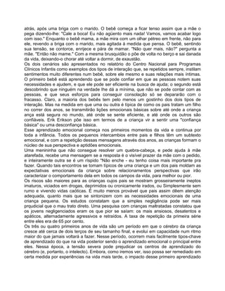 atrás, após uma briga com o marido. O bebê começa a ficar tenso assim que a mãe o
pega dizendo-lhe: "Cale a boca! Eu não agüento mais nada! Vamos, vamos acabar logo
com isso." Enquanto o bebê mama, a mãe mira com um olhar pétreo em frente, não para
ele, revendo a briga com o marido, mais agitada à medida que pensa. O bebê, sentindo
sua tensão, se contorce, enrijece e pára de mamar. "Não quer mais, não?" pergunta a
mãe. "Então não mame." Com a mesma brusquidão o põe de volta no berço e sai danada
da vida, deixando-o chorar até voltar a dormir, de exaustão.
Os dois cenários são apresentados no relatório do Centro Nacional para Programas
Clínicos Infantis como exemplos dos tipos de interação que, se repetidos sempre, instilam
sentimentos muito diferentes num bebê, sobre ele mesmo e suas relações mais íntimas.
O primeiro bebê está aprendendo que se pode confiar em que as pessoas notem suas
necessidades e ajudem, e que ele pode ser eficiente na busca de ajuda; o segundo está
descobrindo que ninguém na verdade Ihe dá a mínima, que não se pode contar com as
pessoas, e que seus esforços para conseguir consolação só se depararão com o
fracasso. Claro, a maioria dos bebês tem pelo menos um gostinho dos dois tipos de
interação. Mas na medida em que uma ou outra é típica de como os pais tratam um filho
no correr dos anos, se transmitirão lições emocionais básicas sobre até onde a criança
ança está segura no mundo, até onde se sente eficiente, e até onde os outros são
confiáveis. Erik Erikson põe isso em termos de a criança vir a sentir uma "confiança
básica" ou uma desconfiança básica.
Esse aprendizado emocional começa nos primeiros momentos da vida e continua por
toda a infância. Todos os pequenos intercambios entre pais e filhos têm um subtexto
emocional, e com a repetição dessas mensagens através dos anos, as crianças formam o
núcleo de sua perspectiva e aptidões emocionais.
Uma menininha que não consegue resolver um quebra-cabeça, e pede ajuda à mãe
atarefada, recebe uma mensagem se a resposta é o visível prazer da mãe com o pedido,
e inteiramente outra se é um ríspido "Não enche - eu tenho coisa mais importante pra
fazer. Quando tais encontros se tomam típicos de uma criança e um dos pais moldam as
expectativas emocionais da criança sobre relacionamentos perspectivas que irão
caracterizar o comportamento dela em todos os campos da vida, para melhor ou pior.
Os riscos são maiores para as crianças cujos pais se mostram grosseiramente ineptos
imaturos, viciados em drogas, deprimidos ou cronicamente irados, ou Simplesmente sem
rumo e vivendo vidas caóticas. É muito menos provável que pais assim dêem atenção
adequada, quanto mais que se sintonizem com as necessidades emocionais de uma
criança pequena. Os estudos constatam que a simples negligência pode ser mais
prqudicial que o mau trato direto. Uma pesquisa com crianças maltratadas constatou que
os jovens negligenciados eram os que pior se saíam: os mais ansiosos, desatentos e
apáticos, alternadamente agressivos e retraídos. A taxa de repetição da primeira série
entre eles era de 65 por cento.
Os três ou quatro primeiros anos de vida são um período em que o cérebro da criança
cresce até cerca de dois terços de seu tamanho final, e evolui em capacidade num ritmo
maior do que jamais voltará a fazer. Nesse período, ocorrem mais facilmente tipos-chave
de aprendizado do que na vida posterior sendo o aprendizado emocional o principal entre
eles. Nessa época, a tensão severa pode prejudicar os centros de aprendizado do
cérebro (e, portanto, o intelecto). Embora, como iremos ver, isso possa ser remediado em
certa medida por experiências na vida mais tarde, o impacto desse primeiro aprendizado
 