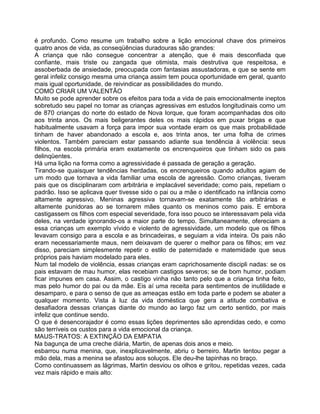 é profundo. Como resume um trabalho sobre a lição emocional chave dos primeiros
quatro anos de vida, as conseqüências duradouras são grandes:
A criança que não consegue concentrar a atenção, que é mais desconfiada que
confiante, mais triste ou zangada que otimista, mais destrutiva que respeitosa, e
assoberbada de ansiedade, preocupada com fantasias assustadoras, e que se sente em
geral infeliz consigo mesma uma criança assim tem pouca oportunidade em geral, quanto
mais igual oportunidade, de reivindicar as possibilidades do mundo.
COMO CRIAR UM VALENTÃO
Muito se pode aprender sobre os efeitos para toda a vida de pais emocionalmente ineptos
sobretudo seu papel no tomar as crianças agressivas em estudos longitudinais como um
de 870 crianças do norte do estado de Nova Iorque, que foram acompanhadas dos oito
aos trinta anos. Os mais beligerantes deles os mais rápidos em puxar brigas e que
habitualmente usavam a força para impor sua vontade eram os que mais probabilidade
tinham de haver abandonado a escola e, aos trinta anos, ter uma folha de crimes
violentos. Também pareciam estar passando adiante sua tendência à violência: seus
filhos, na escola primária eram exatamente os encrenqueiros que tinham sido os pais
delinqüentes.
Há uma lição na forma como a agressividade é passada de geração a geração.
Tirando-se quaisquer tendências herdadas, os encrenqueiros quando adultos agiam de
um modo que tornava a vida familiar uma escola de agressão. Como crianças, tiveram
pais que os disciplinaram com arbitrária e implacável severidade; como pais, repetiam o
padrão. Isso se aplicava quer tivesse sido o pai ou a mãe o identificado na infância como
altamente agressivo. Meninas agressiva tornavam-se exatamente tão arbitrárias e
altamente punidoras ao se tornarem mães quanto os meninos como pais. E embora
castigassem os filhos com especial severidade, fora isso pouco se interessavam pela vida
deles, na verdade ignorando-os a maior parte do tempo. Simultaneamente, ofereciam a
essa crianças um exemplo vívido e violento de agressividade, um modelo que os filhos
levavam consigo para a escola e as brincadeiras, e seguiam a vida inteira. Os pais não
eram necessariamente maus, nem deixavam de querer o melhor para os filhos; em vez
disso, pareciam simplesmente repetir o estilo de paternidade e matemidade que seus
próprios pais haviam modelado para eles.
Num tal modelo de violência, essas crianças eram caprichosamente discipli nadas: se os
pais estavam de mau humor, elas recebiam castigos severos; se de bom humor, podiam
ficar impunes em casa. Assim, o castigo vinha não tanto pelo que a criança tinha feito,
mas pelo humor do pai ou da mãe. Eis aí uma receita para sentimentos de inutilidade e
desamparo, e para o senso de que as ameaças estão em toda parte e podem se abater a
qualquer momento. Vista à luz da vida doméstica que gera a atitude combativa e
desafiadora dessas crianças diante do mundo ao largo faz um certo sentido, por mais
infeliz que continue sendo.
O que é desencorajador é como essas lições deprimentes são aprendidas cedo, e como
são terríveis os custos para a vida emocional da criança.
MAUS-TRATOS: A EXTINÇÃO DA EMPATIA
Na bagunça de uma creche diária, Martin, de apenas dois anos e meio.
esbarrou numa menina, que, inexplicavelmente, abriu o berreiro. Martin tentou pegar a
mão dela, mas a menina se afastou aos soluços. Ele deu-lhe tapinhas no braço.
Como continuassem as lágrimas, Martin desviou os olhos e gritou, repetidas vezes, cada
vez mais rápido e mais alto:
 