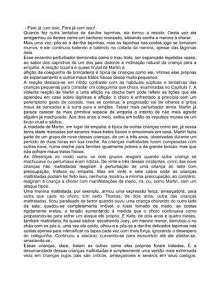- Pare já com isso. Pare já com isso!
Quando fez outra tentativa de dar-lhe tapinhas, ela tornou a resistir. Desta vez ele
arreganhou os dentes como um cachorro rosnando, sibilando contra a menina a chorar.
Mais uma vez, pôs-se a dar-lhe tapinhas, mas os tapinhas nas costas logo se tomaram
murros, e ele continuou batendo e batendo na coitada da menina, apesar das lágrimas
dela.
Esse encontro perturbador demonstra como o mau trato, ser espancado repetidas vezes,
ao sabor dos caprichos de um dos pais distorce a inclinação natural da criança para a
empatia. A reação bizarra e quase brutal de Martin à
aflição da coleguinha de brincadeira é típica de crianças como ele, vítimas elas próprias
de espancamento e outros maus tratos físicos desde muito pequenos.
A reação destaca-se em nítido contraste com as habituais súplicas e tentativas das
crianças pequenas para consolar um coleguinha que chora, examinadas no Capítulo 7. A
violenta reação de Martin a uma aflição na creche bem pode refletir as lições que ele
aprendeu em casa sobre lágrimas e aflição: o choro é enfrentado a princípio com um
peremptório gesto de consolo, mas se continua, a progressão vai de olhares e gritos
maus às pancadas e à surra pura e simples. Talvez mais perturbador ainda, Martin já
parece carecer da mais primitiva espécie de empatia o instinto de não mais agredir
alguém já machucado. Aos dois anos e meio, exibia em botão os impulsos morais de um
bruto cruel e sádico.
A maldade de Martin, em lugar da empatia, é típica de outras crianças como ele, já nessa
tenra idade marcadas por severos maus-tratos físicos e emocionais em casa. Martin fazia
parte de um grupo de nove dessas crianças, de um a três anos, observadas durante um
período de duas horas em sua creche. As crianças maltratadas foram comparadas com
outras nove, numa creche para famílias igualmente pobres e de grande tensão, mas que
não sofriam maus-tratos físicos.
As diferenças no modo como os dois grupos reagiam quando outra criança se
machucava ou perturbava eram nítidas. De vinte e três desses incidentes, cinco das nove
crianças não maltratadas reagiram à perturbação de uma criança ao lado com
preocupação, tristeza ou empatia. Mas em vinte e sete casos onde as crianças
maltratadas podiam ter feito isso, nenhuma mostrou a mínima preocupação; ao contrário,
reagiram à criança a chorar com manifestações de medo, ira, ou, como Martin, com um
ataque físico.
Uma menina maltratada, por exemplo, armou uma expressão feroz, ameaçadora, para
outra que caíra no choro. Um certo Thomas, de dois anos, outra das crianças
maltratadas, ficou paralisado de terror quando ouviu uma criança chorando do outro lado
da sala; quedou-se completamente imóvel, o rosto tomado de medo, as costas
rigidamente eretas, a tensão aumentando à medida que o choro continuava como
preparando-se para sofrer um ataque ele próprio. E Kate, de dois anos e quatro meses,
também maltratada, foi quase sádica: escolhendo Joey, um menino menor, derrubou-o no
chão com os pés e, uma vez ele caído, olhou-o e pôs-se a dar-lhe delicados tapinhas nas
costas apenas para intensificar os tapas cada vez com mais força, ignorando o desespero
do coleguinha. Continuou a atacá-lo, curvando-se para esmurrá-lo até ele afastar-se,
arrastando-se.
Essas crianças, claro, tratam as outras como elas próprias foram tratadas. E a
desumanidade dessas crianças maltratadas é simplesmente uma versão mais extremada
vista em crianças cujos pais são críticos, ameaçadores e severos em seus castigos.
 