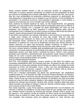 Essas crianças também tendem a não se preocupar quando os coleguinhas se
machucam ou choram; parecem representar um extremo de uma progressão de frieza
que culmina na brutalidade das crianças maltratadas. No caminho pela vida, como grupo,
elas têm mais probabilidade de apresentar problemas cognitivos no aprendizado, ser
mais agressivas e impopulares com os colegas (o que não admira, se sua brutalidade no
pré-escolar é um prenúncio do futuro), mais inclinadas à depressão, e, como adultos, a
meter-se em encrencas com a lei e cometer mais crimes violentos.
Essa ausência de empatia repete-se às vezes, se não freqüentemente, nas gerações
seguintes, com pais brutais tendo sido eles próprios brutalizados pelos pais na infância. É
um dramático contraste com a empatia em geral apresentada por filhos de pais
protetores, que encorajam os filhos pequenos a mostrar interesse pelos outros e
compreender como a maldade faz as outras crianças se sentirem Não tendo tais lições de
empatia, essas crianças parecem não aprendê-la de modo algum.
O que talvez mais perturba nas crianças maltratadas é como parecem ter aprendido cedo
a reagir como versões em miniatura de seus pais brutais. Mas em vista dos
espancamentos que receberam às vezes como uma dieta diária, as lições emocionais
são demasiado claras. Lembrem-se de que é nos momentos em que as paixões se
exacerbam ou estamos em crise que as tendências primitivas dos centros límbicos do
cérebro assumem um papel mais dominante. Nesses momentos, os hábitos que o
cérebro emocional aprendeu repetidas vezes irão dominar, para melhor ou pior.
Ver como o próprio cérebro é moldado pela brutalidade pela força sugere que a infancia
representa uma janela especial de oportunidade para lições emocionais. Essas crianças
espancadas tiveram uma dieta inicial e constante de trauma. Talvez o mais instrutivo
paradigma para entender o aprendizado pelo qual passaram essas crianças maltratadas
esteja em ver como o trauma pode deixar uma marca duradoura no cérebro e como
mesmo essas marcas bárbaras podem ser sanadas
Trauma e Reaprendizado Emocional
Som Chit, uma refugiada cambojana, recusou quando os três filhos Ihe pediram que
comprasse metralhadoras AK47 de brinquedo para eles. Os garotos de seis, sete e nove
anos queriam as armas para participar da brincadeira que alguns dos colegas de escola
chamavam de Purdy. Na brincadeira, Yurdy, o vilão, usa uma submetralhadora para
massacrar um grupo de crianças, e depois a volta contra si mesmo. Mas às vezes as
crianças dão um final diferente: são elas que o matam.
Purdy era a macabra reencenação, por alguns dos sobreviventes, dos catastróficos
acontecimentos de 17 de fevereiro de 1989, na Escola Primária Cleveland, em Stockton,
Califómia. Ali, durante o recreio do meio-dia para crianças da primeira, segunda e terceira
séries, Patrick Purdy que tinha ele próprio estudado na Cleveland uns vinte anos antes
postou-se à beira do pátio e disparou rajadas e mais rajadas de balas 7,22 mm sobre as
centenas de crianças que brincavam. Durante sete minutos, espalhou balas pelo pátio,
depois encostou uma pistola na cabeça e matou-se. Quando a polícia chegou, encontrou
cinco crianças mortas e vinte e nove feridas.
Nos meses seguintes, o jogo Purdy apareceu espontaneamente nas brincadeiras dos
meninos e meninas da Cleveland, um dos muitos sinais de que aqueles sete minutos e
seu resultado ficaram marcados na memória das crianças. Quando visitei a escola, que
fica apenas a uma pequena corrida de bicicleta do bairro vizinho da Universidade do
Pacífico onde eu próprio fui criado, fazia cinco meses ue Purdy transformara o recreio
num pesadelo. Sua presença ainda era palpável embora os mais horríveis dos
 