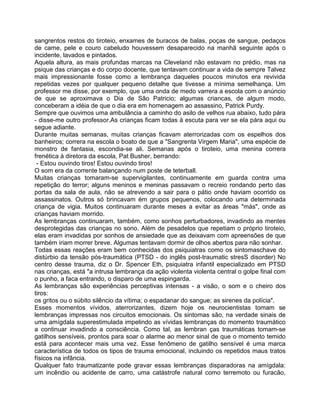 sangrentos restos do tiroteio, enxames de buracos de balas, poças de sangue, pedaços
de came, pele e couro cabeludo houvessem desaparecido na manhã seguinte após o
incidente, lavados e pintados.
Aquela altura, as mais profundas marcas na Cleveland não estavam no prédio, mas na
psique das crianças e do corpo docente, que tentavam continuar a vida de sempre Talvez
mais impressionante fosse como a lembrança daqueles poucos minutos era revivida
repetidas vezes por qualquer pequeno detalhe que tivesse a mínima semelhança. Um
professor me disse, por exemplo, que uma onda de medo varrera a escola com o anúncio
de que se aproximava o Dia de São Patricio; algumas criancas, de algum modo,
conceberam a idéia de que o dia era em homenagem ao assassino, Patrick Purdy.
Sempre que ouvimos uma ambulância a caminho do asilo de velhos rua abaixo, tudo pára
- disse-me outro professor.As crianças ficam todas à escuta para ver se ela pára aqui ou
segue adiante.
Durante muitas semanas, muitas crianças ficavam aterrorizadas com os espelhos dos
banheiros; correra na escola o boato de que a "Sangrenta Virgem Maria", uma espécie de
monstro de fantasia, escondia-se ali. Semanas após o tiroteio, uma menina correra
frenética à diretora da escola, Pat Busher, berrando:
- Estou ouvindo tiros! Estou ouvindo tiros!
O som era da corrente balançando num poste de teterball.
Muitas crianças tomaram-se supervigilantes, continuamente em guarda contra uma
repetição do terror; alguns meninos e meninas passavam o recreio rondando perto das
portas da sala de aula, não se atrevendo a sair para o pátio onde haviam ocorrido os
assassinatos. Outros só brincavam ém grupos pequenos, colocando uma determinada
criança de vigia. Muitos continuaram durante meses a evitar as áreas "más", onde as
crianças haviam morrido.
As lembranças continuaram, também, como sonhos perturbadores, invadindo as mentes
desprotegidas das crianças no sono. Além de pesadelos que repetiam o próprio tiroteio,
elas eram invadidas por sonhos de ansiedade que as deixavam com apreensões de que
também iriam morrer breve. Algumas tentavam dormir de olhos abertos para não sonhar.
Todas essas reações eram bem conhecidas dos psiquiatras como os sintomaschave do
distúrbio da tensão pós-traumática (PTSD - do inglês post-traumatic stresS disorder) No
centro desse trauma, diz o Dr. Spencer Eth, psiquiatra infantil especializado em PTSD
nas crianças, está "a intrusa lembrança da ação violenta violenta central o golpe final com
o punho, a faca entrando, o disparo de uma espingarda.
As lembranças são experiências perceptivas intensas - a visão, o som e o cheiro dos
tiros:
os gritos ou o súbito silêncio da vítima; o espadanar do sangue; as sirenes da polícia".
Esses momentos vívidos, aterrorizantes, dizem hoje os neurocientistas tomam se
lembranças impressas nos circuitos emocionais. Os sintomas são, na verdade sinais de
uma amígdala superestimulada impelindo as vívidas lembranças do momento traumático
a continuar invadindo a consciência. Como tal, as lembran ças traumáticas tomam-se
gatilhos sensíveis, prontos para soar o alarme ao menor sinal de que o momento temido
está para acontecer mais uma vez. Esse fenômeno de gatilho sensível é uma marca
característica de todos os tipos de trauma emocional, incluindo os repetidos maus tratos
físicos na infância.
Qualquer fato traumatizante pode gravar essas lembranças disparadoras na amígdala:
um incêndio ou acidente de carro, uma catástrofe natural como terremoto ou furacão,
 