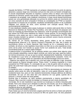 naquele dia fatídico. O PTSD representa um perigoso rebaixamento do ponto de alarme,
deixando a pessoa reagir aos momentos comuns da vida como se fossem emergências.
O circuito seqüestrador discutido no Capítulo 2 parece crítico no deixar uma marca tão
poderosa na memória: quanto mais brutais, chocantes e horrendos os fatos que disparam
o seqüestro da amígdala, mais indelével a lembrança. A base neural dessas lembranças
parece ser uma generalizada alteração na química do cérebro posta em movimento por
um único exemplo de terror arrasador.4 Embota as constatações do PTSD se baseiem
tipicamente no impacto de um episódio, resultados semelhantes podem vir de crueldades
infligidas num período de anos, como acontece com crianças sexual, física ou
emocionalmente maltratadas.
O mais detalhado trabalho sobre essas mudanças no cérebro está sendo feito no Centro
Nacional do Distúrbio da Tensão Pós-Traumática, uma rede de locais de pesquisa com
base em hospitais da Administração dos Veteranos, onde há grandes concentrações dos
que sofrem de PTSD entre veteranos do Vietnã e outras guerras. Foi de estudos sobre
veteranos como esses que veio a maior parte do nosso conhecimento do PTSD. Mas
essas intuições também se aplicam a crianças que sofreram severo trauma emocional,
como as da Escola Cleveland
As vítimas de um trauma devastador talvez jamais voltem a ser as mesmas
biologicamente disse-me o Dr. Dennis Chamey.S Psiquiatra de Yale, ele é diretor de
neurociência clínica no Centro Nacional. Não importa se foi o incessante terror do
combate, da tortura ou dos repetidos maus-tratos na infan cia ou uma experiência única,
como ver-se preso num furacão ou quase morrer num acidente de carro. Toda tensão
incontrolável pode ter o mesmo efeito biológico
A palavra-chave é incontrolável. Se as pessoas sentem que podem fazer alguma coisa
numa situação catastrófica, exercer algum controle, por menor que seja, saem-se melhor,
em termos emocionais, do que as que se sentem absolutamente impotentes. O elemento
de impotência é que torna um determinado fato subjetivamente arrasador. Como me
disse o Dr. John Krystal, diretor do Laboratório de Psicofarmacologia Clínica do centro:
- Digamos que alguém que é atacado com uma faca sabe se defender e age, enquanto
outra pessoa na mesma situação pensa: "Estou morto." A pessoa impotente é a mais
susceptível de PTSD depois. É a sensação de que a vida da gente está em perigo e a
gente não pode fazer nada para escapar: é esse o momento em que começa a mudança
no cérebro.
A impotência como o coringa na provocação do PTSD foi demonstrada em dezenas de
estudos sobre pares de ratos de laboratório, cada um numa gaiola diferente, cada um
recebendo leves mas, para um rato, bastante tensionantes choques elétricos de idêntica
severidade. Só que um dos ratos tem uma alavanca em sua gaiola; quando ele a
empurra, o choque cessa nas duas gaiolas.
Durante dias e semanas, os ratos recebem precisamente a mesma quantidade de
choques. Mas o que tem o poder de desligar os choques sai sem sinais duradouros
de tensão. Só no rato impotente é que ocorrem as mudanças no cérebro induzidas pela
tensão. Para uma criança que é alvejada no pátio de uma escola, que vê os coleguinhas
sangrando e morrendo ou para um professor ali, incapaz de deter a carnificina a
impotência deve ter sido palpável.
O PTSD COMO DISTÚRBIO LÍMBICO
Fazia meses que um enorme terremoto a jogara para fora da cama e a fizera sair gritando
em pânico pela casa às escuras à procura do filho de quatro anos. Os dois passaram
 